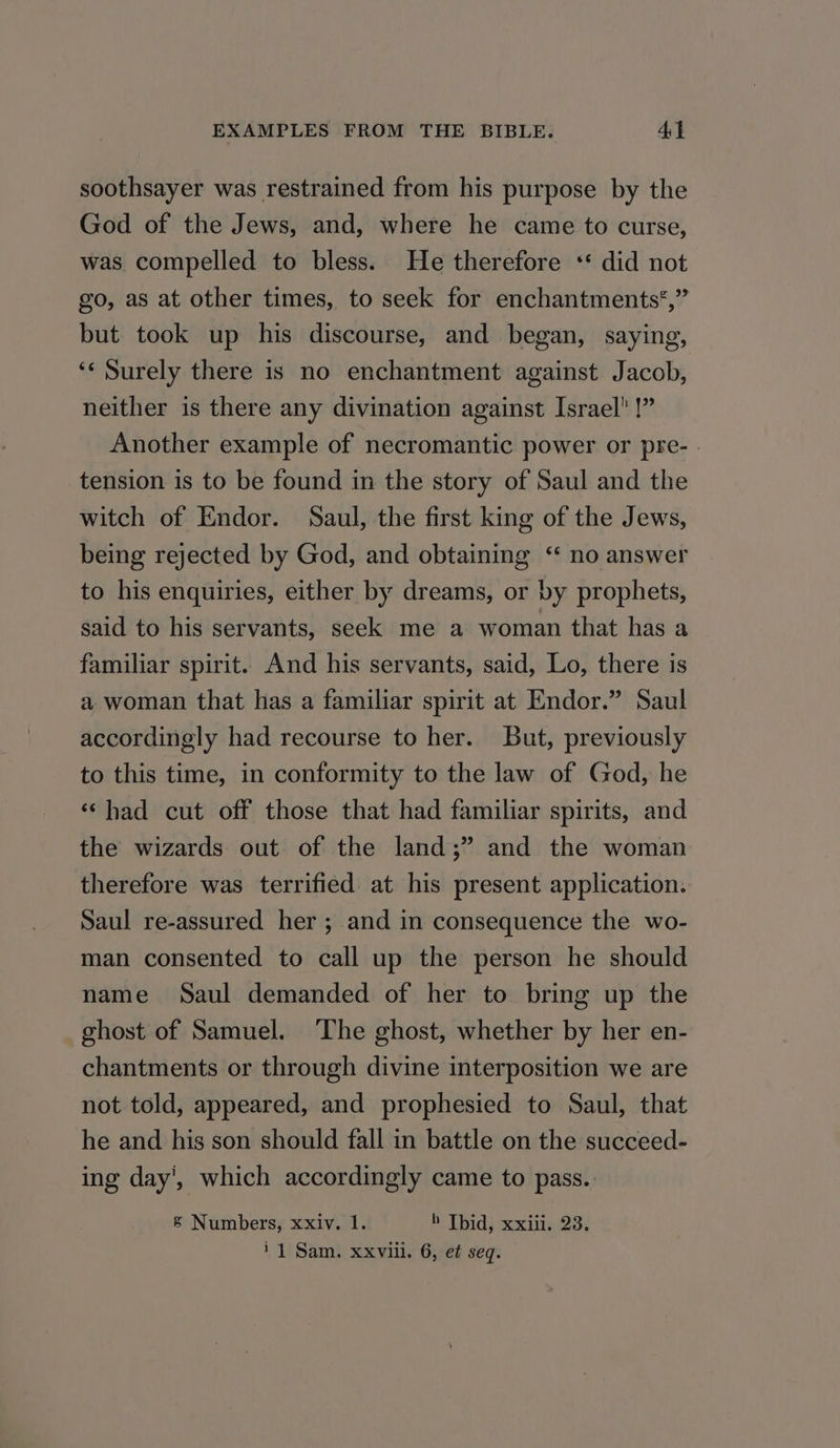 soothsayer was restrained from his purpose by the God of the Jews, and, where he came to curse, was compelled to bless. He therefore * did not go, as at other times, to seek for enchantments*,” but took up his discourse, and began, saying, ‘Surely there is no enchantment against Jacob, neither is there any divination against Israel! !” Another example of necromantic power or pre- - tension is to be found in the story of Saul and the witch of Endor. Saul, the first king of the Jews, being rejected by God, and obtaining ‘“ no answer to his enquiries, either by dreams, or by prophets, said to his servants, seek me a woman that has a familiar spirit. And his servants, said, Lo, there is a woman that has a familiar spirit at Endor.” Saul accordingly had recourse to her. But, previously to this time, in conformity to the law of God, he ‘‘had cut off those that had familiar spirits, and the wizards out of the land;” and the woman therefore was terrified at his present application. Saul re-assured her ; and in consequence the wo- man consented to call up the person he should name Saul demanded of her to bring up the ghost of Samuel. ‘The ghost, whether by her en- chantments or through divine interposition we are not told, appeared, and prophesied to Saul, that he and his son should fall in battle on the succeed- ing day’, which accordingly came to pass. § Numbers, xxiv. 1. b Tbid, xxiii. 23. i 1 Sam. xxviii. 6, ef seq.