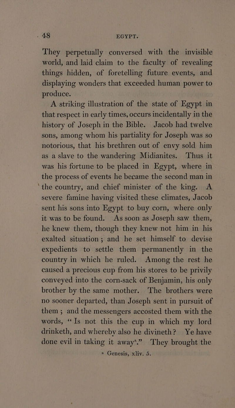 They perpetually conversed with the invisible world, and laid claim to the faculty of revealing things hidden, of foretelling future events, and displaying wonders that exceeded human power to produce. A striking illustration of the state of Egypt in that respect in early times, occurs incidentally in the history of Joseph in the Bible. Jacob had twelve sons, among whom his partiality for Joseph was so notorious, that his brethren out of envy sold him as a Slave to the wandering Midianites. Thus it was his fortune to be placed in Egypt, where in the process of events he became the second man in ‘the country, and chief minister of the king. A severe famine having visited these climates, Jacob sent his sons into Egypt to buy corn, where only it was to be found. As soon as Joseph saw them, _he knew them, though they knew not him in his exalted situation; and he set himself to devise expedients to settle them permanently in the country in which he ruled. Among the rest he caused a precious cup from his stores to be privily conveyed into the corn-sack of Benjamin, his only brother by the same mother. The brothers were no sooner departed, than Joseph sent in pursuit of them ; and the messengers accosted them with the words, “‘Is not this the cup in which my lord drinketh, and whereby also he divineth? Ye have done evil in taking it away*.” They brought the a Genesis, xliv. 5.