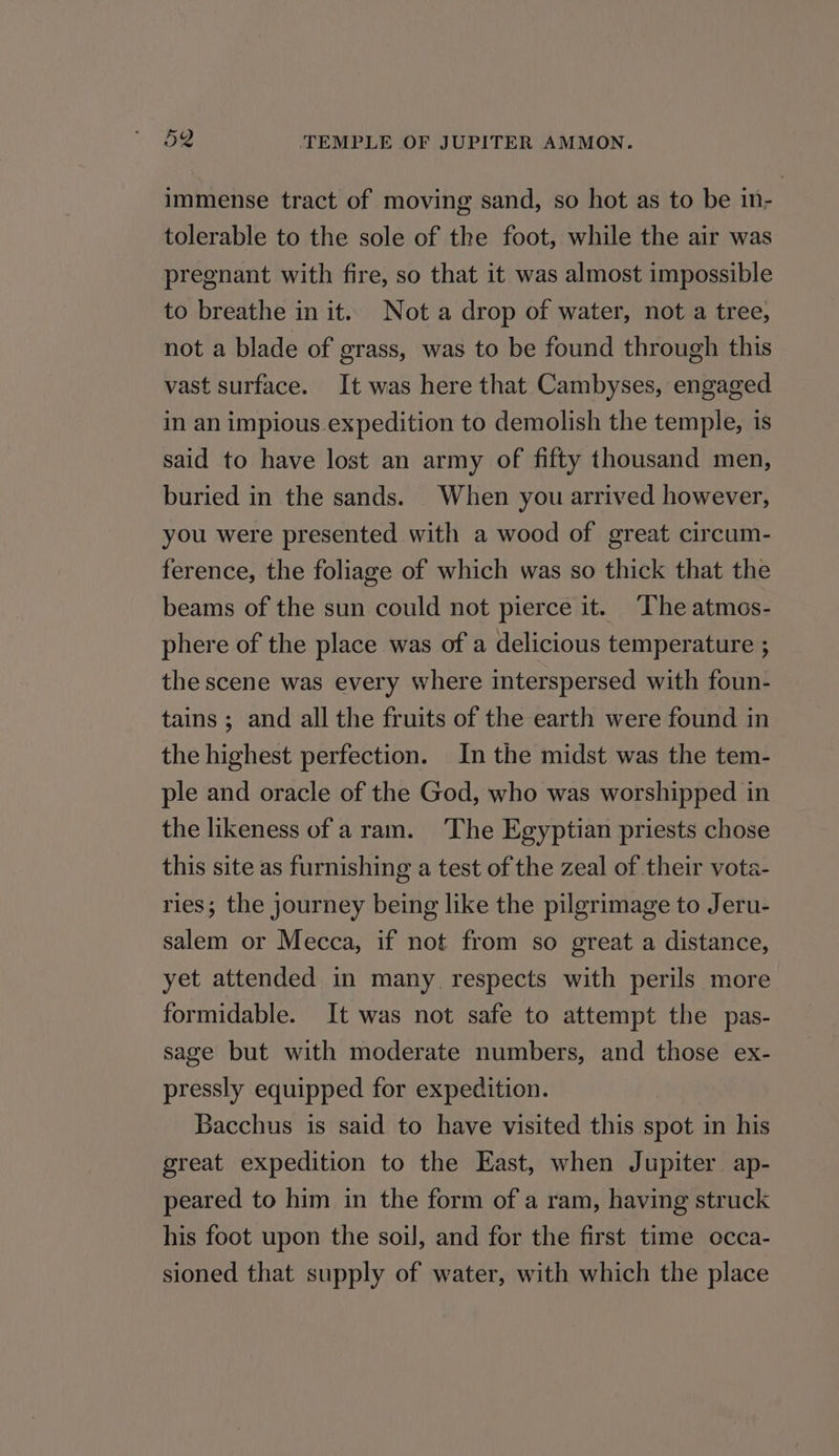 immense tract of moving sand, so hot as to be in- tolerable to the sole of the foot, while the air was pregnant with fire, so that it was almost impossible to breathe in it. Not a drop of water, not a tree, not a blade of grass, was to be found through this vast surface. It was here that Cambyses, engaged in an impious.expedition to demolish the temple, is said to have lost an army of fifty thousand men, buried in the sands. When you arrived however, you were presented with a wood of great circum- ference, the foliage of which was so thick that the beams of the sun could not pierce it. The atmos- phere of the place was of a delicious temperature ; the scene was every where interspersed with foun- tains ; and all the fruits of the earth were found in the highest perfection. In the midst was the tem- ple and oracle of the God, who was worshipped in the likeness of aram. The Egyptian priests chose this site as furnishing a test of the zeal of their vota- ries; the journey being like the pilgrimage to Jeru- salem or Mecca, if not from so great a distance, yet attended in many. respects with perils more formidable. It was not safe to attempt the pas- sage but with moderate numbers, and those ex- pressly equipped for expedition. Bacchus is said to have visited this spot in his great expedition to the East, when Jupiter. ap- peared to him in the form of a ram, having struck his foot upon the soil, and for the first time occa- sioned that supply of water, with which the place