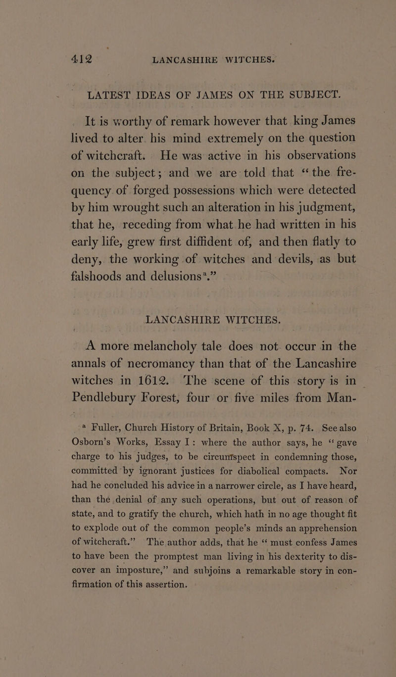 LATEST IDEAS OF JAMES ON THE SUBJECT. It is worthy of remark however that king James lived to alter. his mind extremely on the question of witchcraft. He was active in his observations on the subject; and we are told that ‘the fre- quency of forged possessions which were detected by him wrought such an alteration in his judgment, that he, receding from what.he had written in his” early life, grew first diffident of, and then flatly to deny, the working of witches and devils, as but falshoods and delusions*.” | LANCASHIRE WITCHES. A more melancholy tale does not. occur in the annals of necromancy than that of the Lancashire witches in 1612. The ‘scene of this story is in Pendlebury Forest, four or five miles from Man- @ Fuller, Church History of Britain, Book X, p. 74. Seealso Osborn’s Works, Essay I: where the author says, he “ gave charge to his judges, to be circunfspect in condemning those, committed by ignorant justices for diabolical compacts. Nor had he concluded his advice in a narrower circle, as I have heard, than the denial of any such operations, but out of reason of state, and to gratify the church, which hath in no age thought fit to explode out of the common people’s minds an apprehension of witchcraft.”” The author adds, that he ‘‘ must confess James to have been the promptest man living in his dexterity to dis- cover an imposture,” and subjoins a remarkable story in con- firmation of this assertion.