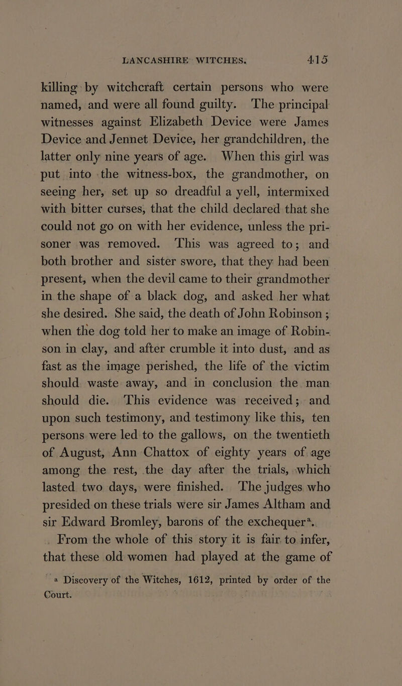 killing: by witchcraft certain persons who were named, and were all found guilty. The principal witnesses against Elizabeth Device were James Device and Jennet Device, her grandchildren, the latter only nine years of age. When this girl was put into the witness-box, the grandmother, on seeing her, set up so dreadful a yell, intermixed with bitter curses, that the child declared that she could not go on with her evidence, unless the pri- soner was removed. ‘This was agreed to; and both brother and sister swore, that they had been present, when the devil came to their grandmother in the shape of a black dog, and asked her what she desired. She said, the death of John Robinson ; when the dog told her to make an image of Robin- son in clay, and after crumble it into dust, and as fast as the image perished, the life of the victim should. waste away, and in conclusion the man should die. ‘This evidence was received; and upon such testimony, and testimony like this, ten persons were led to the gallows, on the twentieth of August, Ann Chattox of eighty years of age among the rest, the day after the trials, which lasted two days, were finished. The judges who presided on these trials were sir James Altham and sir Edward Bromley, barons of the exchequer’. _ From the whole of this story it is fair to infer, that these old women had played at the game of re Discovery of the Witches, 1612, printed by order of the Court. ae ; ;