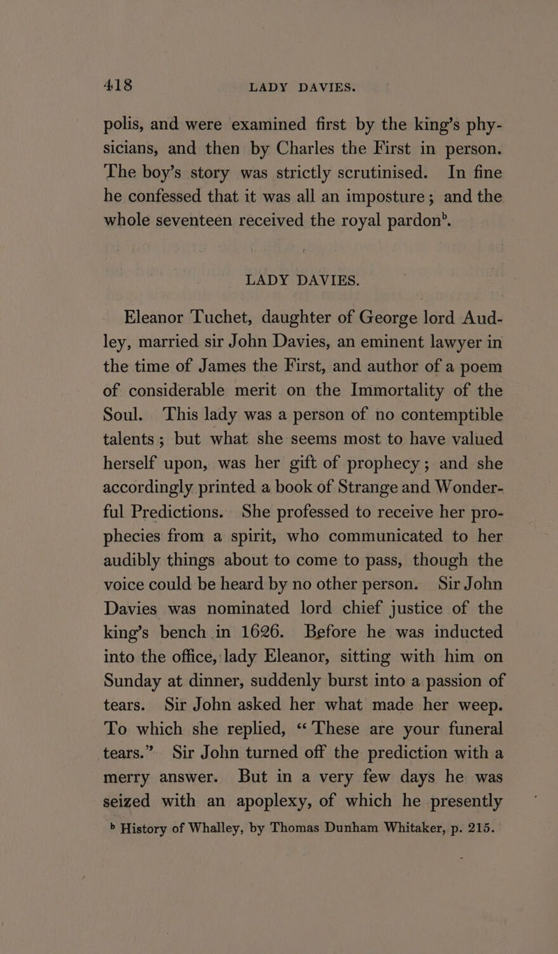 polis, and were examined first by the king’s phy- sicians, and then by Charles the First in person. The boy’s story was strictly scrutinised. In fine he confessed that it was all an imposture; and the whole seventeen received the royal pardon’. LADY DAVIES. Eleanor Tuchet, daughter of George lord Aud- ley, married sir John Davies, an eminent lawyer in the time of James the First, and author of a poem of considerable merit on the Immortality of the Soul. This lady was a person of no contemptible talents ; but what she seems most to have valued herself upon, was her gift of prophecy; and she accordingly printed a book of Strange and Wonder- ful Predictions. She professed to receive her pro- phecies from a spirit, who communicated to her audibly things about to come to pass, though the voice could be heard by no other person. Sir John Davies was nominated lord chief justice of the king’s bench in 1626. Before he was inducted into the office, lady Eleanor, sitting with him on Sunday at dinner, suddenly burst into a passion of tears. Sir John asked her what made her weep. To which she replied, “These are your funeral tears.” Sir John turned off the prediction with a merry answer. But in a very few days he was seized with an apoplexy, of which he presently b History of Whalley, by Thomas Dunham Whitaker, p. 215.