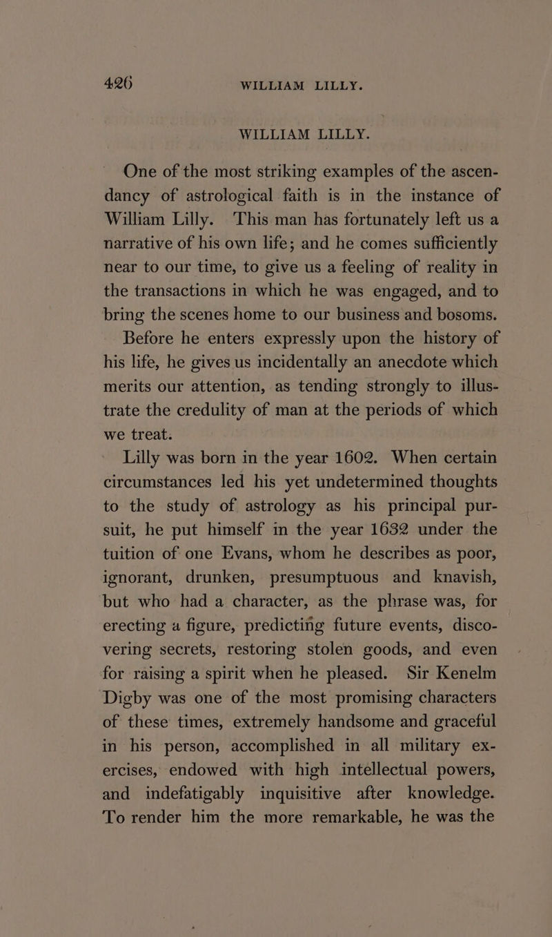 WILLIAM LILLY. One of the most striking examples of the ascen- dancy of astrological faith is in the instance of William Lilly. This man has fortunately left us a narrative of his own life; and he comes sufficiently near to our time, to give us a feeling of reality in the transactions in which he was engaged, and to bring the scenes home to our business and bosoms. Before he enters expressly upon the history of his life, he gives us incidentally an anecdote which merits our attention, as tending strongly to illus- trate the credulity of man at the periods of which we treat. Lilly was born in the year 1602. When certain circumstances led his yet undetermined thoughts to the study of astrology as his principal pur- suit, he put himself in the year 1632 under the tuition of one Evans, whom he describes as poor, ignorant, drunken, presumptuous and knavish, but who had a character, as the phrase was, for erecting a figure, predicting future events, disco- vering secrets, restoring stolen goods, and even for raising a spirit when he pleased. Sir Kenelm Digby was one of the most promising characters of these times, extremely handsome and graceful in his person, accomplished in all military ex- ercises, endowed with high intellectual powers, and indefatigably inquisitive after knowledge. To render him the more remarkable, he was the