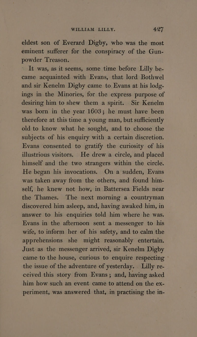 eldest son of Everard Digby, who was the most eminent sufferer for the conspiracy of the Gun- powder ‘Treason. It was, as it seems, some time before Lilly be- came acquainted. with Evans, that lord Bothwel and sir Kenelm Digby came to. Evans at his lodg- ings in the Minories, for the express purpose of desiring him to shew them a spirit. Sir Kenelm was born in the year 1603; he must have been therefore at this time a young man, but sufficiently old to know what he sought, and to choose the subjects of his enquiry with a certain discretion. Evans consented to gratify the curiosity of his illustrious visitors. He drew a circle, and placed himself and the two strangers within the circle. He began his invocations. On a sudden, Evans was taken away from the others, and found him- self, he knew not how, in Battersea Fields near the ‘Thames. The next morning a countryman discovered him asleep, and, having awaked him, in answer to his enquiries told him where he was. Evans in the afternoon sent a messenger to his wife, to inform her of his safety, and to calm the apprehensions she might reasonably entertain. Just as the messenger arrived, sir Kenelm Digby came to the house, curious to enquire respecting ‘ the issue of the adventure of yesterday. _ Lilly re- ceived this story from Evans; and, having asked him how such an event came to attend on the ex- periment, was answered that, in practising the in-