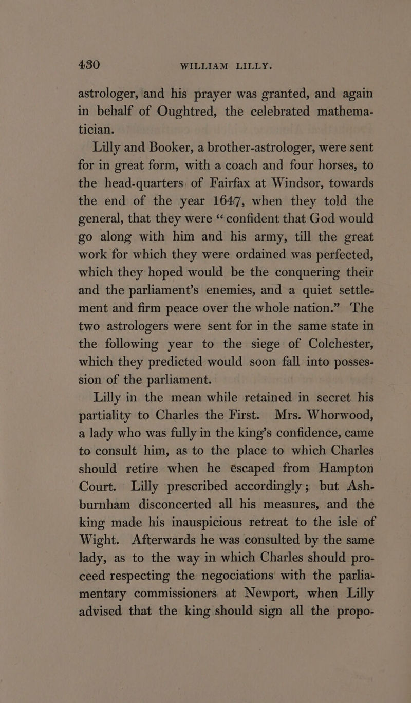 astrologer, and his prayer was granted, and again in behalf of Oughtred, the celebrated mathema- tician. Lilly and Booker, a brother-astrologer, were sent for in great form, with a coach and four horses, to the head-quarters, of Fairfax at Windsor, towards the end of the year 1647, when they told the general, that they were “ confident that God would go along with him and his army, till the great work for which they were ordained was perfected, which they hoped would be the conquering their and the parliament’s enemies, and a quiet settle- ment and firm peace over the whole nation.” The two astrologers were sent for in the same state in the following year to the siege of Colchester, which they predicted would soon fall into posses- sion of the parliament. Lilly in the mean while retained in secret his partiality to Charles the First. Mrs. Whorwood, a lady who was fully in the king’s confidence, came to consult him, as to the place to which Charles should retire when he éscaped from Hampton Court. Lilly prescribed accordingly; but Ash- burnham disconcerted all his measures, and the king made his inauspicious retreat to the isle of Wight. Afterwards he was consulted by the same _Jady, as to the way in which Charles should pro- ceed respecting the negociations with the parlia- mentary commissioners at Newport, when Lilly advised that the king should sign all the propo-