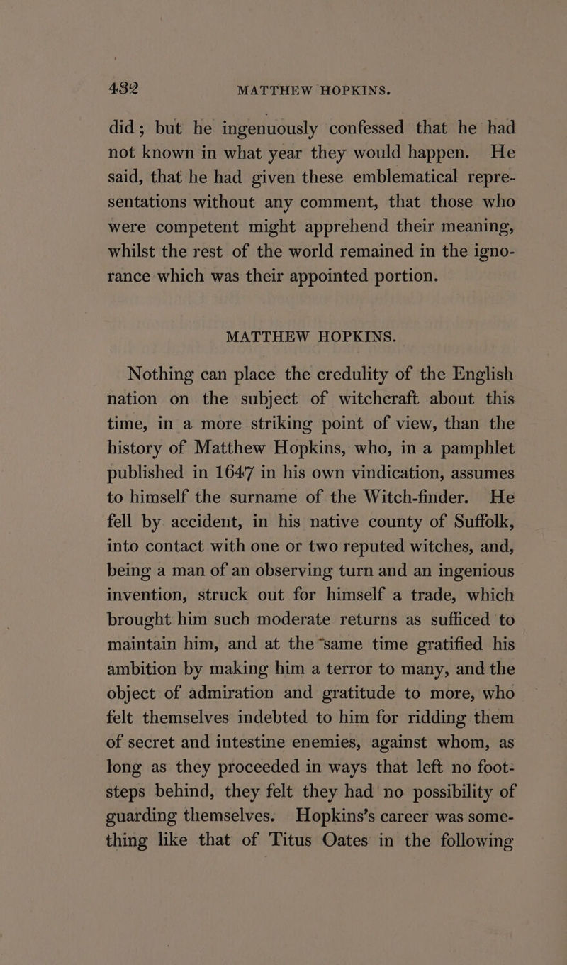 did; but he ingenuously confessed that he had not known in what year they would happen. He said, that he had given these emblematical repre- sentations without any comment, that those who were competent might apprehend their meaning, whilst the rest of the world remained in the igno- rance which was their appointed portion. MATTHEW HOPKINS. Nothing can place the credulity of the English nation on the subject of witchcraft about this time, in a more striking point of view, than the history of Matthew Hopkins, who, in a pamphlet published in 1647 in his own vindication, assumes to himself the surname of the Witch-finder. He fell by accident, in his native county of Suffolk, into contact with one or two reputed witches, and, being a man of an observing turn and an ingenious invention, struck out for himself a trade, which brought him such moderate returns as sufficed to maintain him, and at the “same time gratified his ambition by making him a terror to many, and the object of admiration and gratitude to more, who felt themselves indebted to him for ridding them of secret and intestine enemies, against whom, as long as they proceeded in ways that left no foot- steps behind, they felt they had no possibility of guarding themselves. Hopkins’s career was some- thing like that of Titus Oates in the following