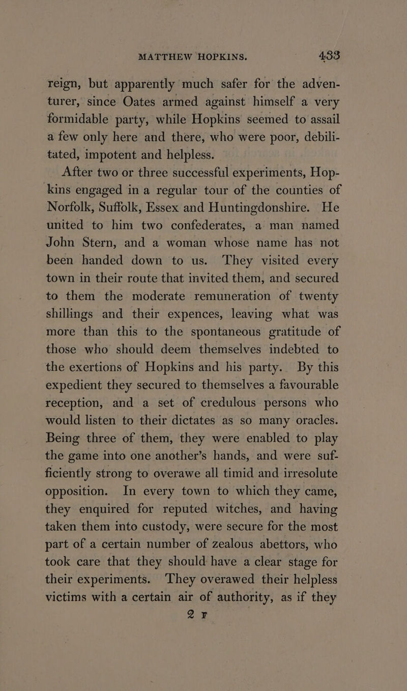 reign, but apparently much safer for the adven- turer, since Oates armed against himself a very formidable party, while Hopkins seemed to assail a few only here and there, who were poor, debili- tated, impotent and helpless. After two or three successful experiments, Hop- kins engaged in a regular tour of the counties of Norfolk, Suffolk, Essex and Huntingdonshire. He united to him two confederates, a man named John Stern, and a woman whose name has not been handed down to us. They visited every town in their route that invited them, and secured to them the moderate remuneration of twenty shillings and their expences, leaving what was more than this to the spontaneous gratitude of those who should deem themselves indebted to the exertions of Hopkins and his party. By this expedient they secured to themselves a favourable reception, and a set of credulous persons who would listen to their dictates as so many oracles. Being three of them, they were enabled to play the game into one another’s hands, and were suf- ficiently strong to overawe all timid and irresolute opposition. In every town to which they came, they enquired for reputed witches, and having taken them into custody, were secure for the most part of a certain number of zealous abettors, who took care that they should have a clear stage for their experiments. They overawed their helpless victims with a certain air of authority, as if they 2F