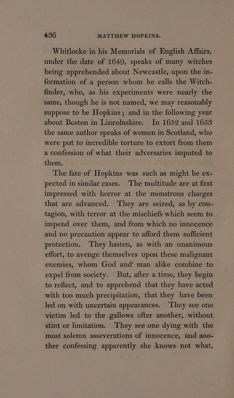 Whitlocke in his Memorials of English Affairs, » under the date of 1649, speaks of many witches being apprehended about. Newcastle, upon the in- formation of a person whom he calls the Witch- finder, who, as his experiments were nearly the same, though he is not named, we may reasonably suppose to be Hopkins; and in the following year about Boston in Lincolnshire. In 1652 and 1653 the same author speaks of women in Scotland, who were put to incredible torture to extort from them a confession of what their adversaries imputed to them. The fate of Hopkins was such as might be ex- pected in similar cases. The multitude are at first impressed with horror at the monstrous charges that are advanced. ‘They are seized, as by con- tagion, with terror at the mischiefs which seem to impend over them, and from which no innocence and no precaution appear to afford them sufficient protection. They hasten, as with an unanimous effort, to avenge themselves upon these malignant enemies, whom God and man alike combine to expel from society. But, after a time, they begin to reflect, and to apprehend that they have acted with too much precipitation, that they have been led on with uncertain appearances. ‘They see one victim led to the gallows after another, without stint or limitation. ‘They see one dying with. the most solemn asseverations of innocence, and ano- ther confessing apparently she knows: not what,