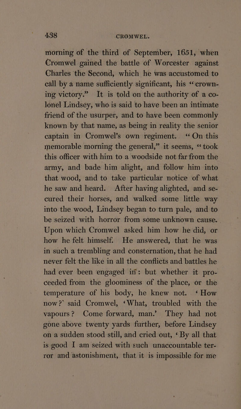 morning of the third of September, 1651, when Cromwel gained the battle of Worcester against Charles the Second, which he was accustomed to call by a name sufficiently significant, his *crown- ing victory.” It is told on the authority of a co- lonel Lindsey, who is said to have been an intimate friend of the usurper, and to have been commonly known by that name, as being in reality the senior captain in Cromwel’s own regiment. ‘‘ On this memorable morning the general,” it seems, “‘ took this officer with him to a woodside not far from the army, and bade him alight, and follow him into that wood, and to take particular notice of what he saw and heard. After having alighted, and se- cured their horses, and walked some little way into the wood, Lindsey began to turn pale, and to be seized with horror from some unknown cause. - Upon which Cromwel asked him how he did, or how he felt himself. He answered, that he was in such a trembling and consternation, that he had never felt the like in all the conflicts and battles he had ever been engaged in’: but whether it pro- ceeded from the gloominess of the place, or the temperature of his body, he knew not. ‘ How now 2’ said Cromwel, ‘What, troubled with the vapours? Come forward, man.’ ‘They had not gone above twenty yards further, before Lindsey on a sudden stood still, and cried out, ‘ By all that is good I am seized with such unaccountable ter- ror and astonishment, that it is impossible for me