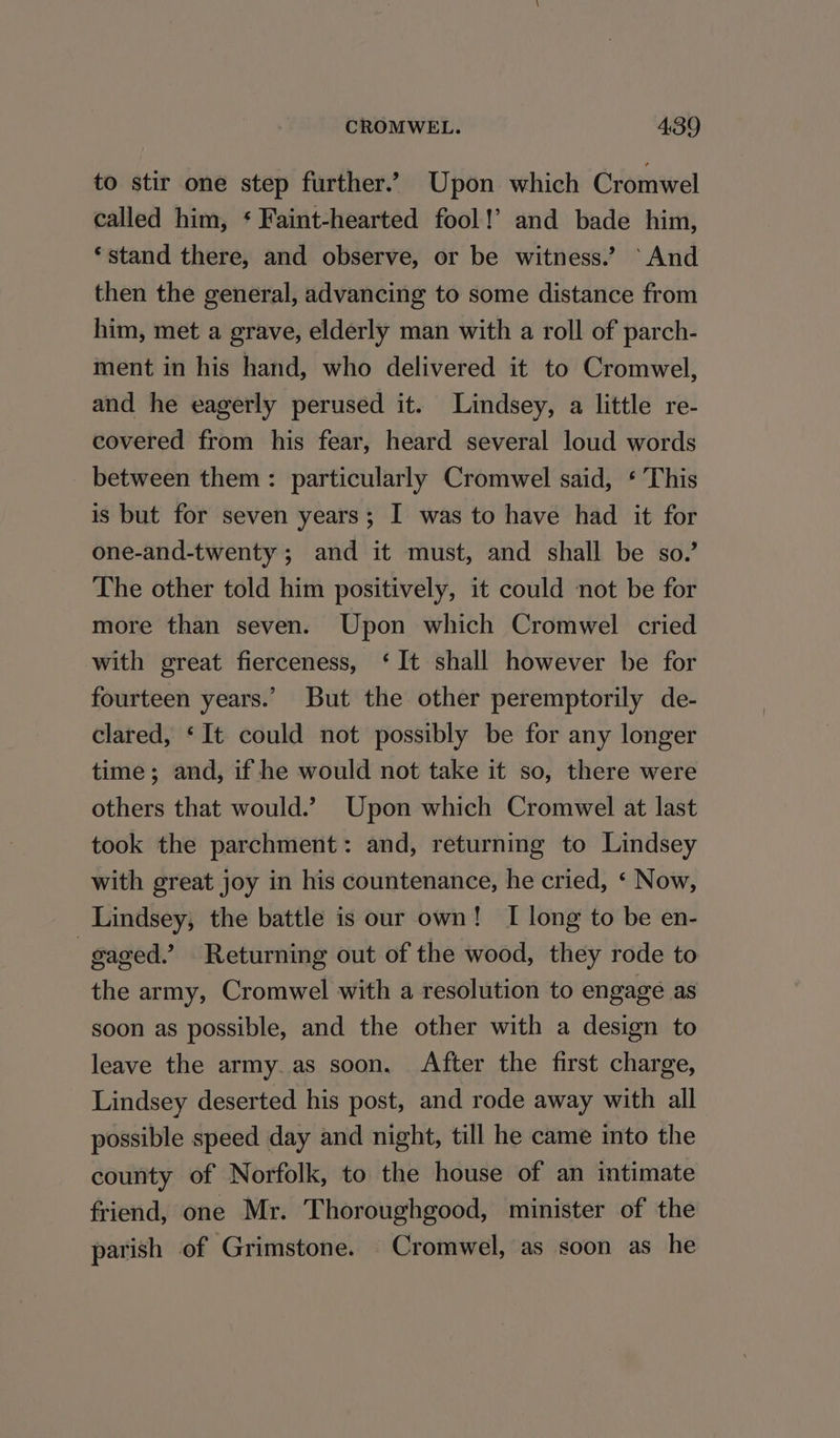 to stir one step further.’ Upon which Cromwel called him, ‘ Faint-hearted fool!’ and bade him, ‘stand there, and observe, or be witness.’ ‘And then the general, advancing to some distance from him, met a grave, elderly man with a roll of parch- ment in his hand, who delivered it to Cromwel, and he eagerly perused it. Lindsey, a little re- covered from his fear, heard several loud words between them: particularly Cromwel said, ‘ This is but for seven years; I was to have had it for one-and-twenty ; and it must, and shall be so.’ The other told him positively, it could not be for more than seven. Upon which Cromwel cried with great fierceness, ‘It shall however be for fourteen years.’ But the other peremptorily de- clared, ‘It could not possibly be for any longer time; and, if he would not take it so, there were others that would.’ Upon which Cromwel at last took the parchment: and, returning to Lindsey with great joy in his countenance, he cried, ‘ Now, Lindsey, the battle is our own! I long to be en- gaged.” Returning out of the wood, they rode to the army, Cromwel with a resolution to engage as soon as possible, and the other with a design to leave the army.as soon. After the first charge, Lindsey deserted his post, and rode away with all possible speed day and night, till he came into the county of Norfolk, to the house of an intimate friend, one Mr. Thoroughgood, minister of the parish of Grimstone. Cromwel, as soon as he