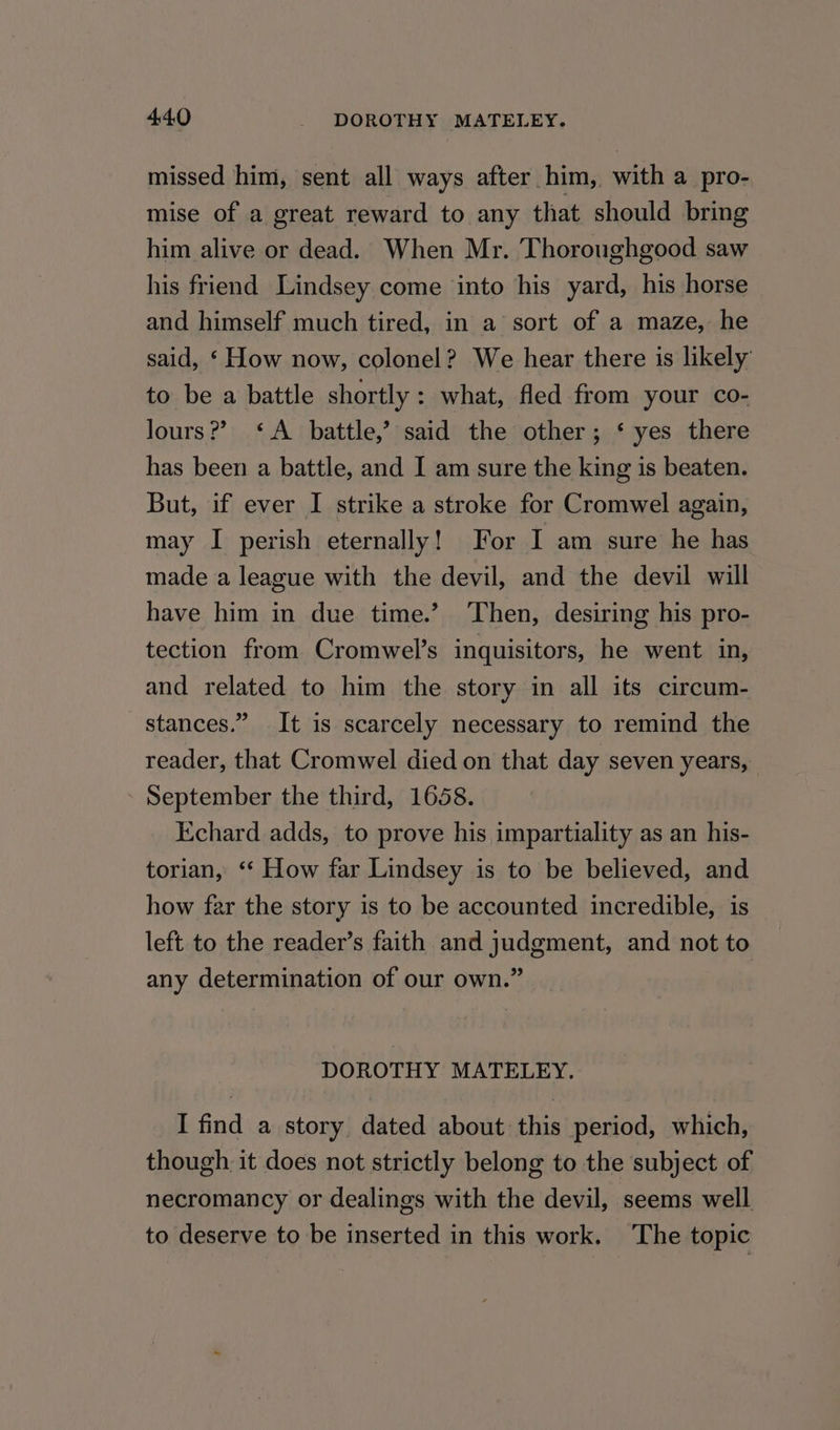 missed him, sent all ways after him, with a pro- mise of a great reward to any that should bring him alive or dead. When Mr. Thoroughgood saw his friend Lindsey come into his yard, his horse and himself much tired, in a sort of a maze, he said, ‘ How now, colonel? We hear there is likely to be a battle shortly : what, fled from your co- lours?? ‘A battle,’ said the other; ‘ yes there has been a battle, and I am sure the king is beaten. But, if ever I strike a stroke for Cromwel again, may I perish eternally! For I am sure he has made a league with the devil, and the devil will have him in due time.’ Then, desiring his pro- tection from Cromwel’s inquisitors, he went in, and related to him the story in all its circum- stances.” It is scarcely necessary to remind the reader, that Cromwel died on that day seven years, - September the third, 1658. Kchard adds, to prove his impartiality as an his- torian, ‘‘ How far Lindsey is to be believed, and how far the story is to be accounted incredible, is left to the reader’s faith and judgment, and not to any determination of our own.” DOROTHY MATELEY. I find a story dated about this period, which, though. it does not strictly belong to the subject of necromancy or dealings with the devil, seems well to deserve to be inserted in this work. ‘The topic