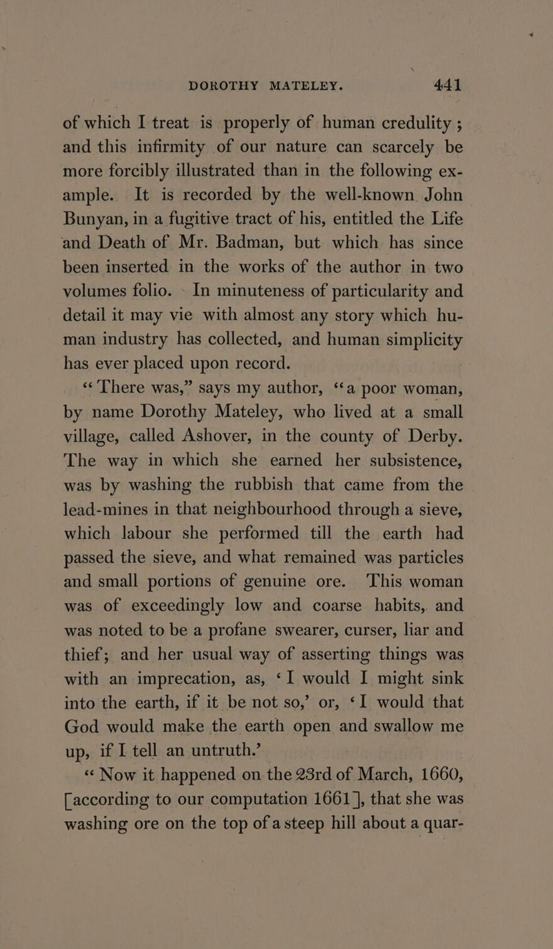 of which I treat is properly of human credulity ; and this infirmity of our nature can scarcely be more forcibly illustrated than in the following ex- ample. It is recorded by the well-known John Bunyan, in a fugitive tract of his, entitled the Life and Death of Mr. Badman, but which has since been inserted in the works of the author in two volumes folio. - In minuteness of particularity and detail it may vie with almost any story which hu- man industry has collected, and human simplicity has ever placed upon record. ‘‘’There was,” says my author, ‘‘a poor woman, by name Dorothy Mateley, who lived at a small village, called Ashover, in the county of Derby. The way in which she earned her subsistence, was by washing the rubbish that came from the lead-mines in that neighbourhood through a sieve, which labour she performed till the earth had passed the sieve, and what remained was particles and small portions of genuine ore. ‘This woman was of exceedingly low and coarse habits, and was noted to be a profane swearer, curser, liar and thief; and her usual way of asserting things was with an imprecation, as, ‘I would I might sink into the earth, if it be not so,’ or, ‘I would that God would make the earth open and swallow me up, if I tell an untruth.’ ‘«¢ Now it happened on the 23rd of March, 1660, [according to our computation 1661 ], that she was washing ore on the top of asteep hill about a quar-