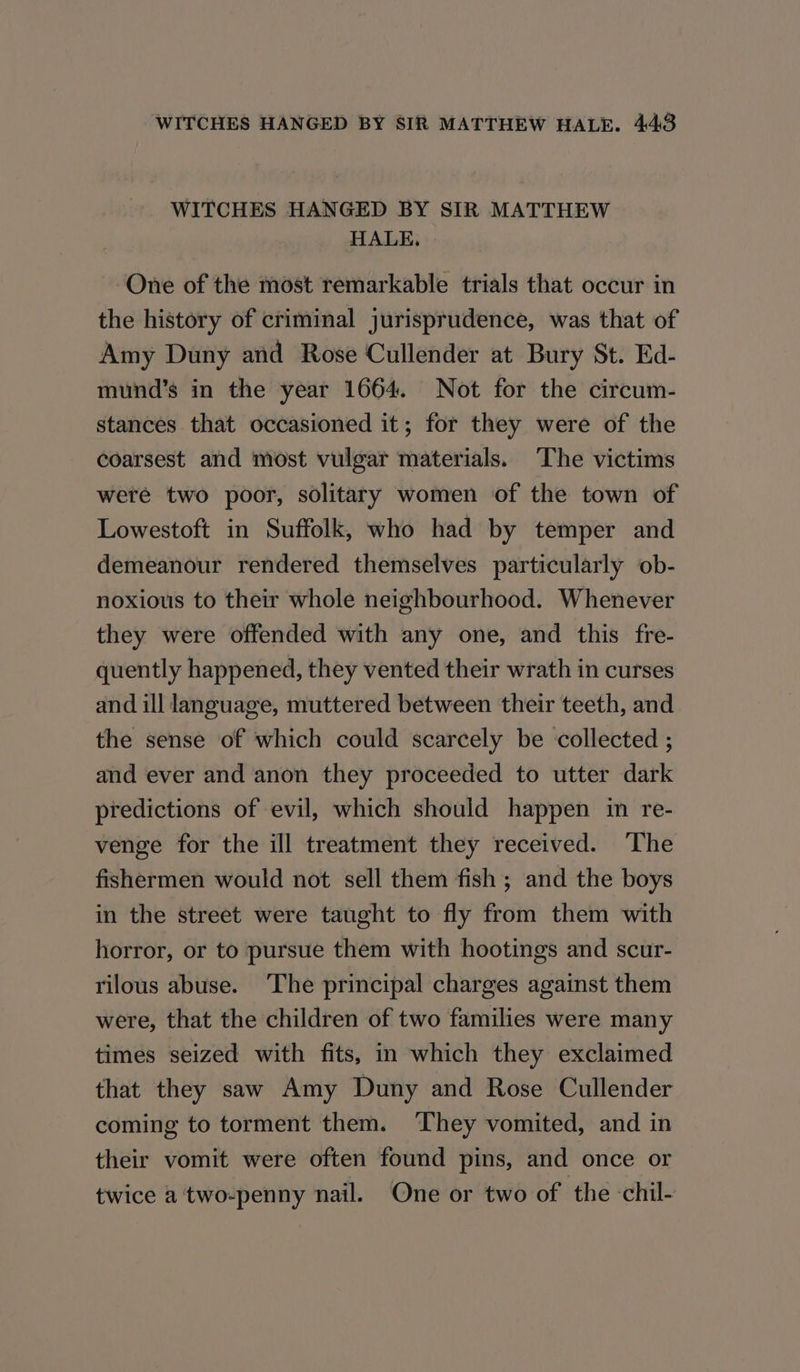 WITCHES HANGED BY SIR MATTHEW HALE. One of the most remarkable trials that occur in the history of criminal jurisprudence, was that of Amy Duny and Rose Cullender at Bury St. Ed- mund’s in the year 1664. Not for the circum- stances that occasioned it; for they were of the coarsest and most vulgar materials. The victims were two poor, solitary women of the town of Lowestoft in Suffolk, who had by temper and demeanour rendered themselves particularly ob- noxious to their whole neighbourhood. Whenever they were offended with any one, and this fre- quently happened, they vented their wrath in curses and ill language, muttered between their teeth, and the sense of which could scarcely be collected ; and ever and anon they proceeded to utter dark predictions of evil, which should happen in re- venge for the ill treatment they received. ‘The fishermen would not sell them fish ; and the boys in the street were taught to fly from them with horror, or to pursue them with hootings and scur- rilous abuse. ‘The principal charges against them were, that the children of two families were many times seized with fits, in which they exclaimed that they saw Amy Duny and Rose Cullender coming to torment them. They vomited, and in their vomit were often found pins, and once or twice a'two-penny nail. One or two of the -chil-