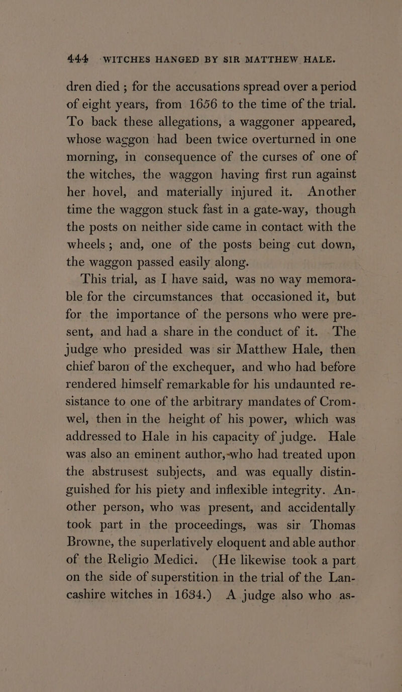 dren died ; for the accusations spread over a period of eight years, from 1656 to the time of the trial. To back these allegations, a waggoner appeared, whose waggon had been twice overturned in one morning, in consequence of the curses of one of the witches, the waggon having first run against her hovel, and materially injured it. Another time the waggon stuck fast in a gate-way, though the posts on neither side came in contact with the wheels ; and, one of the posts being cut down, the waggon passed easily along. This trial, as I have said, was no way memora- ble for the circumstances that occasioned it, but for the importance of the persons who were pre- sent, and had a share in the conduct of it. .The judge who presided was sir Matthew Hale, then chief baron of the exchequer, and who had before rendered himself remarkable for his undaunted re- sistance to one of the arbitrary mandates of Crom- wel, then in the height of his power, which was addressed to Hale in his capacity of judge. Hale was also an eminent author,-who had treated upon the abstrusest subjects, and was equally distin- guished for his piety and inflexible integrity. An- other person, who was present, and accidentally took part in the proceedings, was sir Thomas Browne, the superlatively eloquent and able author. of the Religio Medici. (He likewise took a part on the side of superstition in the trial of the Lan- cashire witches in 1634.) A.judge also who as-