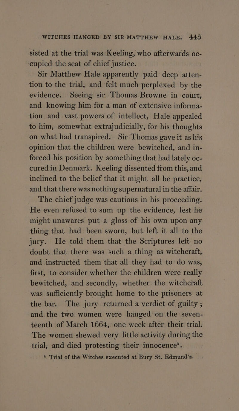 sisted at the trial was Keeling, who afterwards oc- ‘cupied the seat of chief justice. Sir Matthew Hale apparently paid deep atten- tion to the trial, and felt much perplexed by the evidence. Seeing sir Thomas Browne in court, and knowing him for a man of extensive informa- tion and vast powers of intellect, Hale appealed to him, somewhat extrajudicially, for his thoughts on what had transpired. Sir Thomas gave it as his opinion that the children were bewitched, and in- forced his position by something that had lately oc- cured in Denmark. Keeling dissented from this, and inclined to the belief that it might all be practice, and that there was nothing supernatural in the affair. The chief judge was cautious in his proceeding. He even refused to sum up the evidence, lest he might unawares put a gloss of his own upon any thing that had been sworn, but left it all to the jury. He told them that the Scriptures left no doubt that there was such a thing as witchcraft, and instructed them that all they had to do was, first, to consider whether the children were really bewitched, and secondly, whether the witchcraft was sufficiently brought home to the prisoners at the bar. The jury returned a verdict of guilty ; and the two women were hanged on the seven- teenth of March 1664, one week after their trial. The women shewed very little activity during the trial, and died protesting their innocence’. @ Trial of the Witches executed at Bury St. Edmund’s.