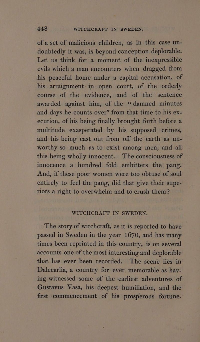 of a set of malicious children, as in this case un- doubtedly it was, is beyond conception deplorable. Let us think for a moment of the inexpressible evils which a man encounters when dragged from his peaceful home under a capital accusation, of his arraignment: in open court, of the orderly course of the evidence, and of the sentence awarded against him, of the ‘damned minutes and days he counts over” from that time to his ex- ecution, of his being finally brought forth before a multitude exasperated by his supposed crimes, and his being cast out from off the earth as un- worthy so much as to exist among men, and all this being wholly innocent. The consciousness of innocence a hundred fold embitters the pang. And, if these poor women were too obtuse of soul entirely to feel the pang, did that give their supe- riors a right to overwhelm and to crush them ? WITCHCRAFT IN SWEDEN. The story of witchcraft, as it is reported to have passed in Sweden in the year 1670, and has many times been reprinted in this country, is on several accounts one of the most interesting and deplorable that has ever been recorded. ‘The scene lies in Dalecarlia, a country for ever memorable as hav- ing witnessed some of the earliest adventures of Gustavus Vasa, his deepest humiliation, and the first commencement of. his prosperous fortune.