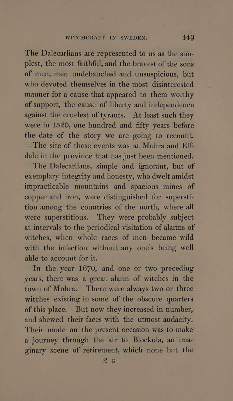 The Dalecarlians are represented to us as the sim- plest, the most faithful, and the bravest of the sons of men, men undebauched and unsuspicious, but who devoted themselves in the most disinterested manner for a cause that appeared to them worthy of support, the cause of liberty and independence against the cruelest of tyrants. At least such they were in 1520, one hundred and fifty years before the date of the story we are going to recount. -—The site of these events was at Mohra and EIf- dale in the province that has just been mentioned. The Dalecarlians, simple and ignorant, but of exemplary integrity and honesty, who dwelt amidst impracticable mountains and spacious mines of copper and iron, were distinguished for supersti- tion among the countries of the north, where all were superstitious. ‘They were probably subject at intervals to the periodical visitation of alarms of witches, when whole races of men became wild with the infection without any one’s being well able to account for it. In the year 1670, and one or two preceding years, there was a great alarm of witches in the town of Mohra. ‘There were always two or three witches existing in some of the obscure quarters of this place. But now they increased in number, and shewed their faces with the utmost audacity. Their mode on the present occasion was to make a journey through the air to Blockula, an ima- ginary scene of retirement, which none but the 2G od