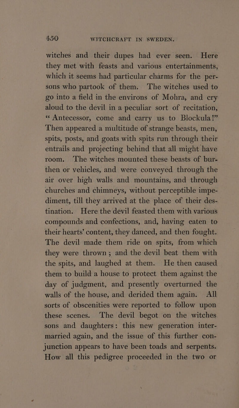 witches and their dupes had ever seen. Here they met with feasts and various entertainments, which it seems had particular charms for the per- sons who partook of them. ‘The witches used to go into a field in the environs of Mohra, and cry aloud to the devil in a peculiar sort of recitation, «« Antecessor, come and carry us to Blockula!” Then appeared a multitude of strange beasts, men, spits, posts, and goats with spits run through their entrails and projecting behind that all might have room. ‘The witches mounted these beasts of bur- then or vehicles, and were conveyed through the air over high walls and mountains, and through churches and chimneys, without perceptible impe- diment, till they arrived at the place of their des- tination. Here the devil feasted them with various compounds and confections, and, having eaten to their hearts’ content, they danced, and then fought. The devil made them ride on spits, from which they were thrown; and the devil beat them with the spits, and laughed at them. He then caused them to build a house to protect them against the day of judgment, and presently overturned the walls of the house, and derided them again. All sorts of obscenities were reported to follow upon these scenes. The devil begot on the witches sons and daughters: this new generation inter- married again, and the issue of this further con- junction appears to have been toads and serpents. How all this pedigree proceeded in the two or