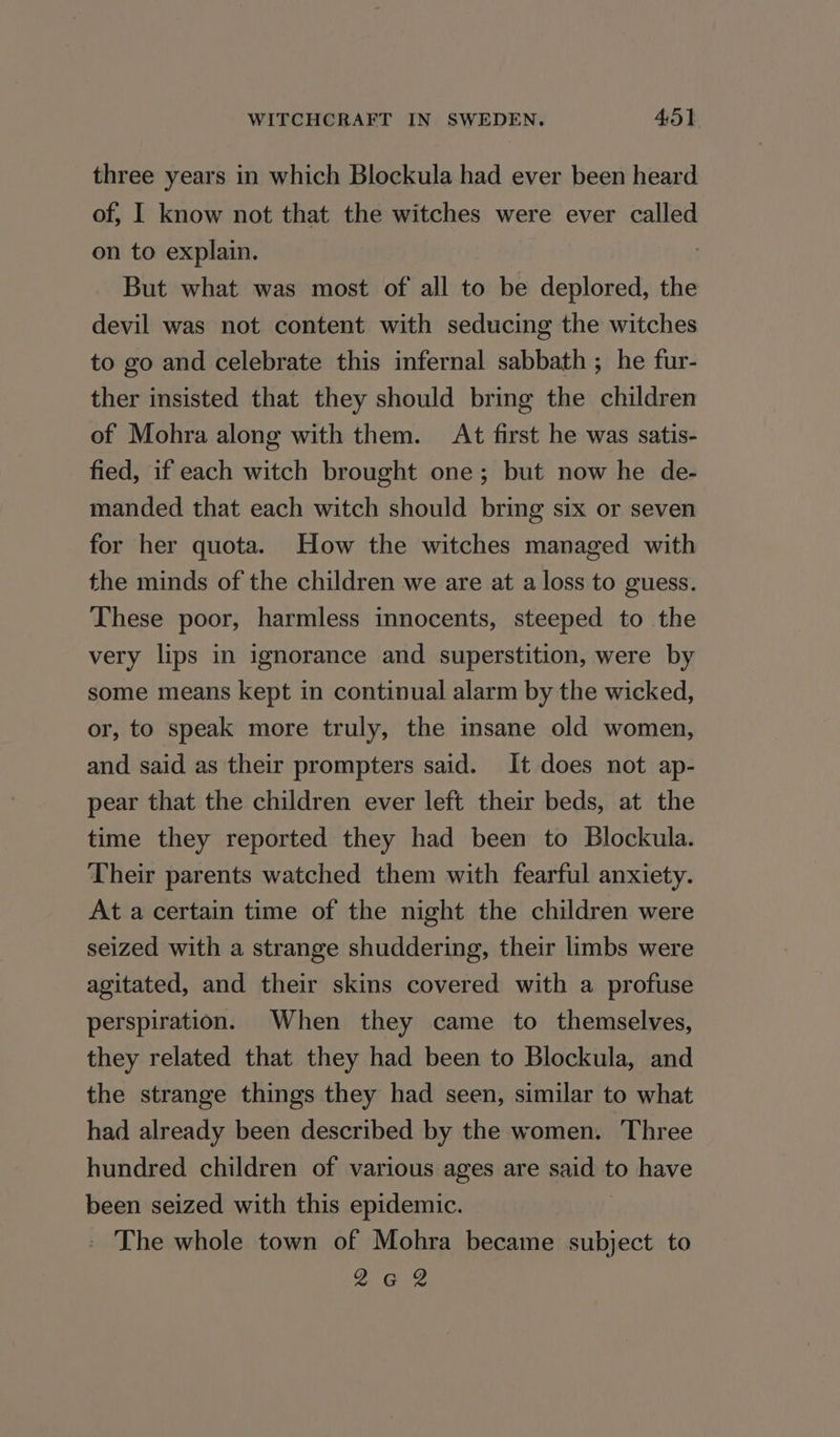 three years in which Blockula had ever been heard of, I know not that the witches were ever called on to explain. But what was most of all to be deplored, the devil was not content with seducing the witches to go and celebrate this infernal sabbath ; he fur- ther insisted that they should bring the children of Mohra along with them. At first he was satis- fied, if each witch brought one; but now he de- manded that each witch should bring six or seven for her quota. How the witches managed with the minds of the children we are at a loss to guess. These poor, harmless innocents, steeped to the very lips in ignorance and superstition, were by some means kept in continual alarm by the wicked, or, to speak more truly, the insane old women, and said as their prompters said. It does not ap- pear that the children ever left their beds, at the time they reported they had been to Blockula. Their parents watched them with fearful anxiety. At a certain time of the night the children were seized with a strange shuddering, their limbs were agitated, and their skins covered with a profuse perspiration. When they came to themselves, they related that they had been to Blockula, and the strange things they had seen, similar to what had already been described by the women. Three hundred children of various ages are seit to have been seized with this epidemic. _ The whole town of Mohra became subject to 262