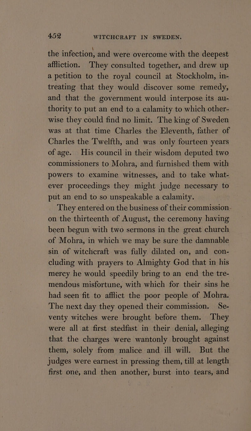 the infection, and were overcome with the deepest affliction. ‘They consulted together, and drew up a petition to the royal council at Stockholm, in- treating that they would discover some remedy, and that the government would interpose its au- thority to put an end to a calamity to which other- wise they could find no limit. The king of Sweden was at that time Charles the Eleventh, father of Charles the Twelfth, and was only fourteen years of age. His council in their wisdom deputed two commissioners to Mohra, and furnished them with powers to examine witnesses, and to take what- ever proceedings they might judge necessary to put an end to so unspeakable a calamity. They entered on the business of their commission- on the thirteenth of August, the ceremony having been begun with two sermons in the great church of Mohra, in which we may be sure the damnable sin of witchcraft was fully, dilated on, and con- cluding with prayers to Almighty God that in his mercy he would speedily bring to an end the tre- mendous misfortune, with which for their sins he had seen fit to afflict the poor people of Mohra. The next day they opened their commission. Se- venty witches were brought before them. They were all at first stedfast in their denial, alleging that the charges were wantonly brought against them, solely from malice and ill will. But the judges were earnest in pressing them, till at length first one, and then another, burst into tears, and