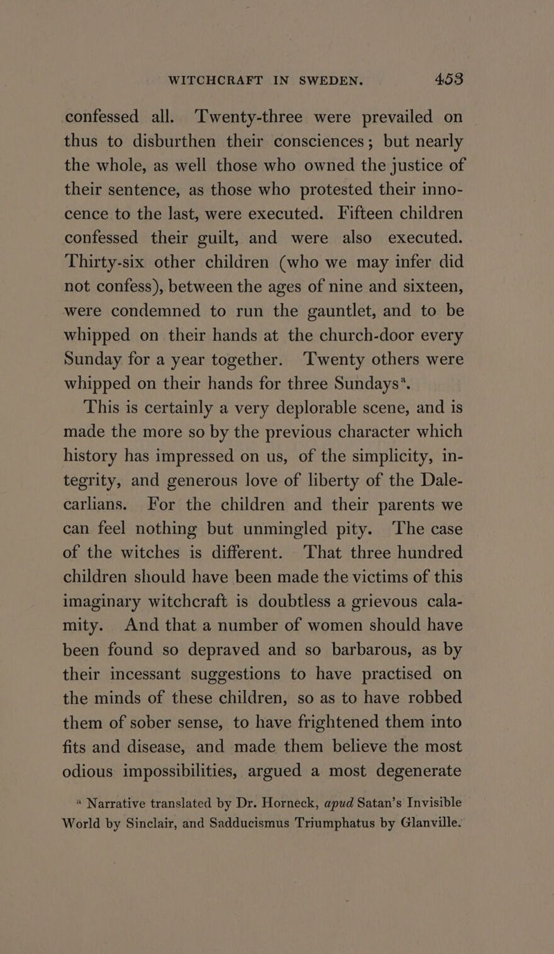 confessed all. ‘Twenty-three were prevailed on | thus to disburthen their consciences; but nearly the whole, as well those who owned the justice of their sentence, as those who protested their inno- cence to the last, were executed. Fifteen children confessed their guilt, and were also executed. Thirty-six other children (who we may infer did not confess), between the ages of nine and sixteen, were condemned to run the gauntlet, and to be whipped on their hands at the church-door every Sunday for a year together. ‘Twenty others were whipped on their hands for three Sundays’*. This is certainly a very deplorable scene, and is made the more so by the previous character which history has impressed on us, of the simplicity, in- tegrity, and generous love of liberty of the Dale- carlians. For the children and their parents we can feel nothing but unmingled pity. The case of the witches is different. That three hundred children should have been made the victims of this imaginary witchcraft is doubtless a grievous cala- mity. And that a number of women should have been found so depraved and so barbarous, as by their incessant suggestions to have practised on the minds of these children, so as to have robbed them of sober sense, to have frightened them into fits and disease, and made them believe the most odious impossibilities, argued a most degenerate « Narrative translated by Dr. Horneck, apud Satan’s Invisible World by Sinclair, and Sadducismus Triumphatus by Glanville.