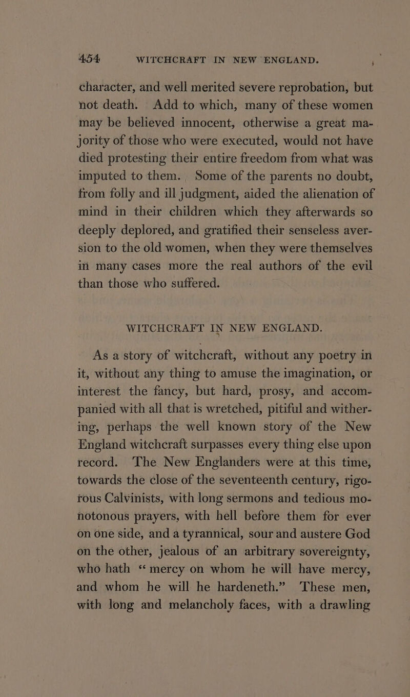 character, and well merited severe reprobation, but not death. Add to which, many of these women may be believed innocent, otherwise a great ma- jority of those who were executed, would not have died protesting their entire freedom from what was imputed to them. Some of the parents no doubt, from folly and ill judgment, aided the alienation of mind in their children which they afterwards so deeply deplored, and gratified their senseless aver- sion to the old women, when they were themselves im many cases more the real authors of the evil than those who suffered. WITCHCRAFT IN NEW ENGLAND. As a story of witchcraft, without any poetry in it, without any thing to amuse the imagination, or interest the fancy, but hard, prosy, and accom- panied with all that is wretched, pitiful and wither- ing, perhaps the well known story of the New England witchcraft surpasses every thing else upon record. ‘The New Englanders were at this time, towards the close of the seventeenth century, rigo- rous Calvinists, with long sermons and tedious mo- notonous prayers, with hell before them for ever on one side, and a tyrannical, sour and austere God on the other, jealous of an arbitrary sovereignty, who hath ‘ mercy on whom he will have mercy, and whom he will he hardeneth.” ‘These men, with long and melancholy faces, with a drawling