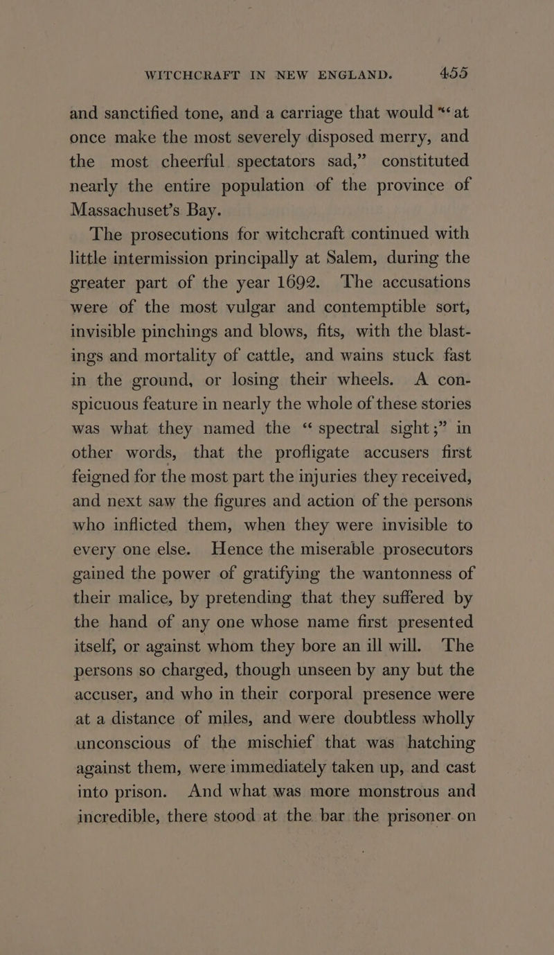 and sanctified tone, and a carriage that would *‘ at once make the most severely disposed merry, and the most cheerful spectators sad,” constituted nearly the entire population of the province of Massachuset’s Bay. The prosecutions for witchcraft continued with little intermission principally at Salem, during the greater part of the year 1692. ‘The accusations were of the most vulgar and contemptible sort, invisible pinchings and blows, fits, with the blast- ings and mortality of cattle, and wains stuck fast in the ground, or losing their wheels. A con- spicuous feature in nearly the whole of these stories was what they named the “ spectral sight;” in other words, that the profligate accusers first feigned for the most part the injuries they received, and next saw the figures and action of the persons who inflicted them, when they were invisible to every one else. Hence the miserable prosecutors gained the power of gratifying the wantonness of their malice, by pretending that they suffered by the hand of any one whose name first presented itself, or against whom they bore an ill will. The persons so charged, though unseen by any but the accuser, and who in their corporal presence were at a distance of miles, and were doubtless wholly unconscious of the mischief that was hatching against them, were immediately taken up, and cast into prison. And what was more monstrous and incredible, there stood at the bar the prisoner. on