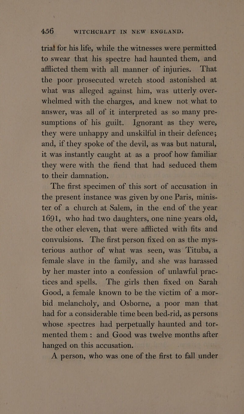 trial for his life, while the witnesses were permitted to swear that his spectre had haunted them, and afflicted them with all manner of injuries. ‘That the poor prosecuted wretch stood astonished at what was alleged against him, was utterly over- whelmed with the charges, and knew not what to answer, was all of it interpreted as so many pre- sumptions of his guilt. Ignorant as they were, they were unhappy and unskilful in their defence; and, if they spoke of the devil, as was but natural, it was instantly caught at as a proof how familiar they were with the fiend that had seduced them to their damnation. The first specimen of this sort of accusation in the present instance was given by one Paris, minis- ter of a church at Salem, in the end of the year 1691, who had two daughters, one nine years old, the other eleven, that were afflicted with fits and convulsions. The first person fixed on as the mys- terious author of what was seen, was Tituba, a female slave in the family, and she was harassed by her master into a confession of unlawful prac- tices and spells. ‘The girls then fixed on Sarah Good, a female known to be the victim of a mor- bid. melancholy, and Osborne, a poor man that had for a considerable time been bed-rid, as persons whose spectres had perpetually haunted and tor- mented them: and Good was twelve months after hanged on. this accusation. A person, who was one of the first to fall under