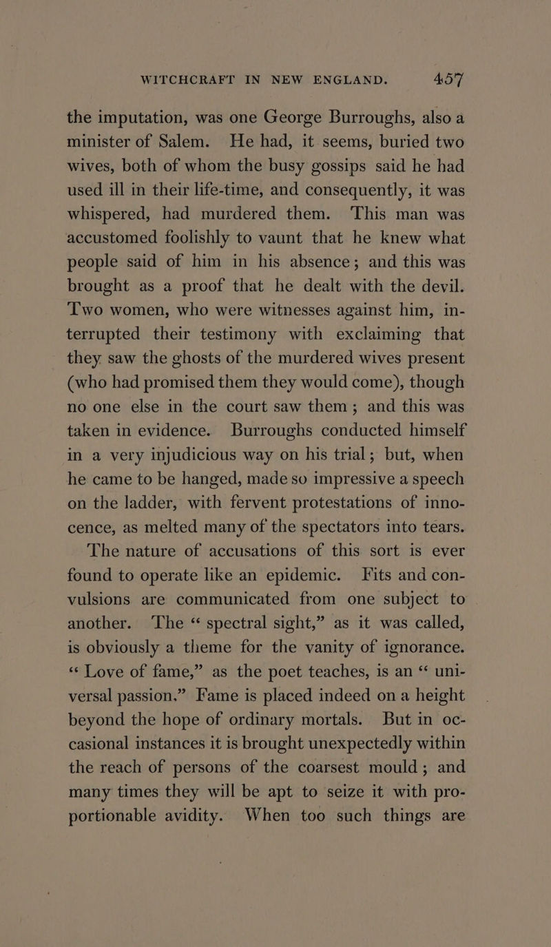 the imputation, was one George Burroughs, also a minister of Salem. He had, it seems, buried two wives, both of whom the busy gossips said he had used ill in their life-time, and consequently, it was whispered, had murdered them. ‘This man was accustomed foolishly to vaunt that he knew what people said of him in his absence; and this was brought as a proof that he dealt with the devil. Two women, who were witnesses against him, in- terrupted their testimony with exclaiming that they. saw the ghosts of the murdered wives present (who had promised them they would come), though no one else in the court saw them; and this was taken in evidence. Burroughs conducted himself in a very injudicious way on his trial; but, when he came to be hanged, made so impressive a speech on the ladder, with fervent protestations of inno- cence, as melted many of the spectators into tears. The nature of accusations of this sort is ever found to operate like an epidemic. Fits and con- vulsions are communicated from one subject to another. ‘The “ spectral sight,” as it was called, is obviously a theme for the vanity of ignorance. ‘«¢ Love of fame,” as the poet teaches, is an “ uni- versal passion.” Fame is placed indeed on a height beyond the hope of ordinary mortals. But in oc- casional instances it is brought unexpectedly within the reach of persons of the coarsest mould; and many times they will be apt to seize it with pro- portionable avidity. When too such things are