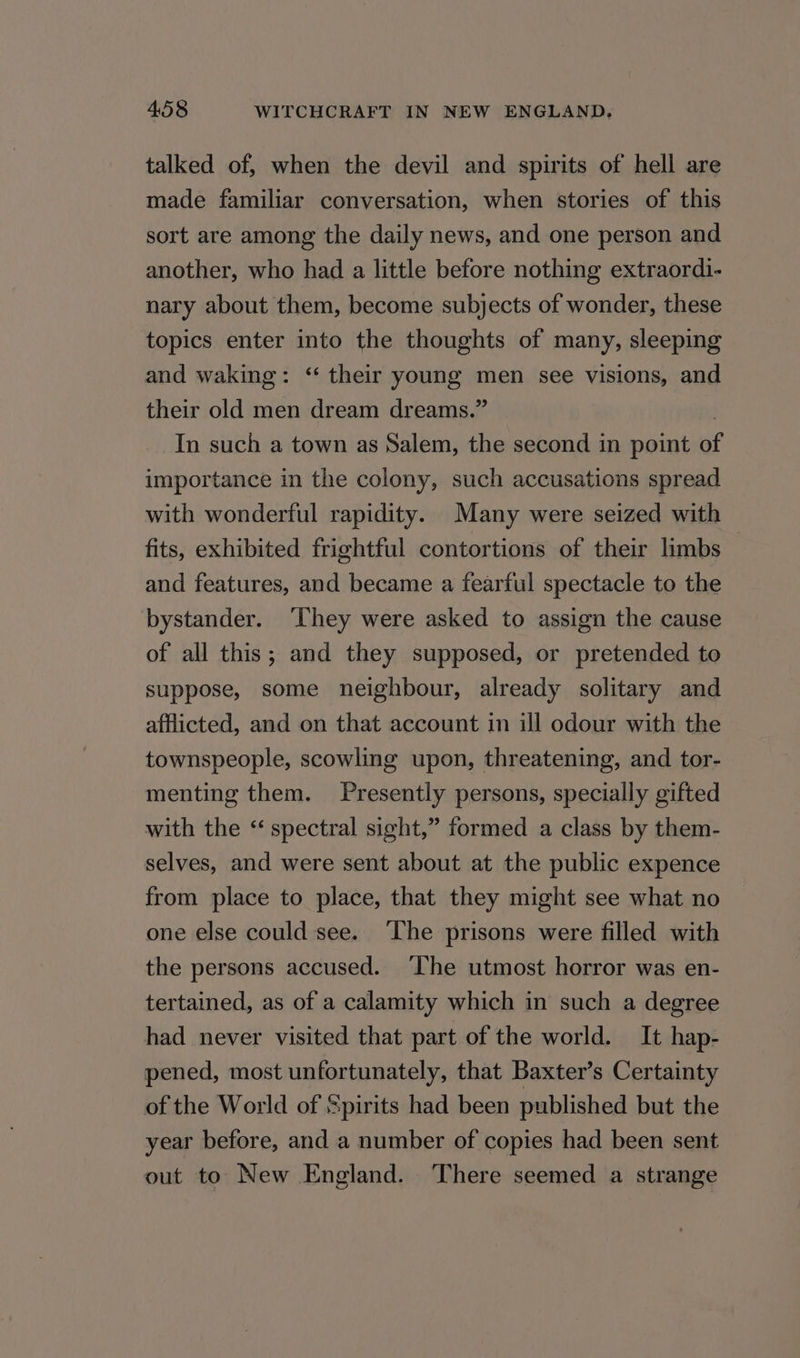 talked of, when the devil and spirits of hell are made familiar conversation, when stories of this sort are among the daily news, and one person and another, who had a little before nothing extraordi- nary about them, become subjects of wonder, these topics enter into the thoughts of many, sleeping and waking: ‘“ their young men see visions, and their old men dream dreams.” In such a town as Salem, the second in point of importance in the colony, such accusations spread with wonderful rapidity. Many were seized with fits, exhibited frightful contortions of their limbs and features, and became a fearful spectacle to the bystander. ‘They were asked to assign the cause of all this; and they supposed, or pretended to suppose, some neighbour, already solitary and afflicted, and on that account in ill odour with the townspeople, scowling upon, threatening, and tor- menting them. Presently persons, specially gifted with the “ spectral sight,” formed a class by them- selves, and were sent about at the public expence from place to place, that they might see what no one else could see. The prisons were filled with the persons accused. ‘The utmost horror was en- tertaied, as of a calamity which in such a degree had never visited that part of the world. It hap- pened, most unfortunately, that Baxter’s Certainty of the World of Spirits had been published but the year before, and a number of copies had been sent out to New England. There seemed a strange