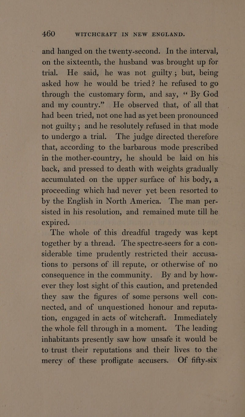 and hanged on the twenty-second. In the interval, on the sixteenth, the husband was brought up for trial. He said, he was not guilty; but, being asked how he would be tried? he refused to go through the customary form, and say, ‘“ By God and my country.” . He observed that, of all that had been tried, not one had as yet been pronounced not guilty ; and he resolutely refused in that mode to undergo a trial. ‘The judge directed therefore that, according to the barbarous mode prescribed in the mother-country, he should be laid on his back, and pressed to death with weights gradually accumulated on the upper surface of his body, a proceeding which had never yet been resorted to by the English in North America. The man per- sisted in his resolution, and remained mute till he expired. The whole of this dreadful tragedy was kept together by a thread. ‘The spectre-seers for a con- siderable time prudently restricted their accusa- tions to persons of ill repute, or otherwise of no consequence in the community. By and by how- ever they lost sight of this caution, and pretended they saw the figures of some persons well con- nected, and of unquestioned honour and reputa- tion, engaged in acts of witchcraft. Immediately the whole fell through in a moment. The leading inhabitants presently saw how unsafe it would be to trust their reputations and their lives to the mercy of these profligate accusers. Of fifty-six