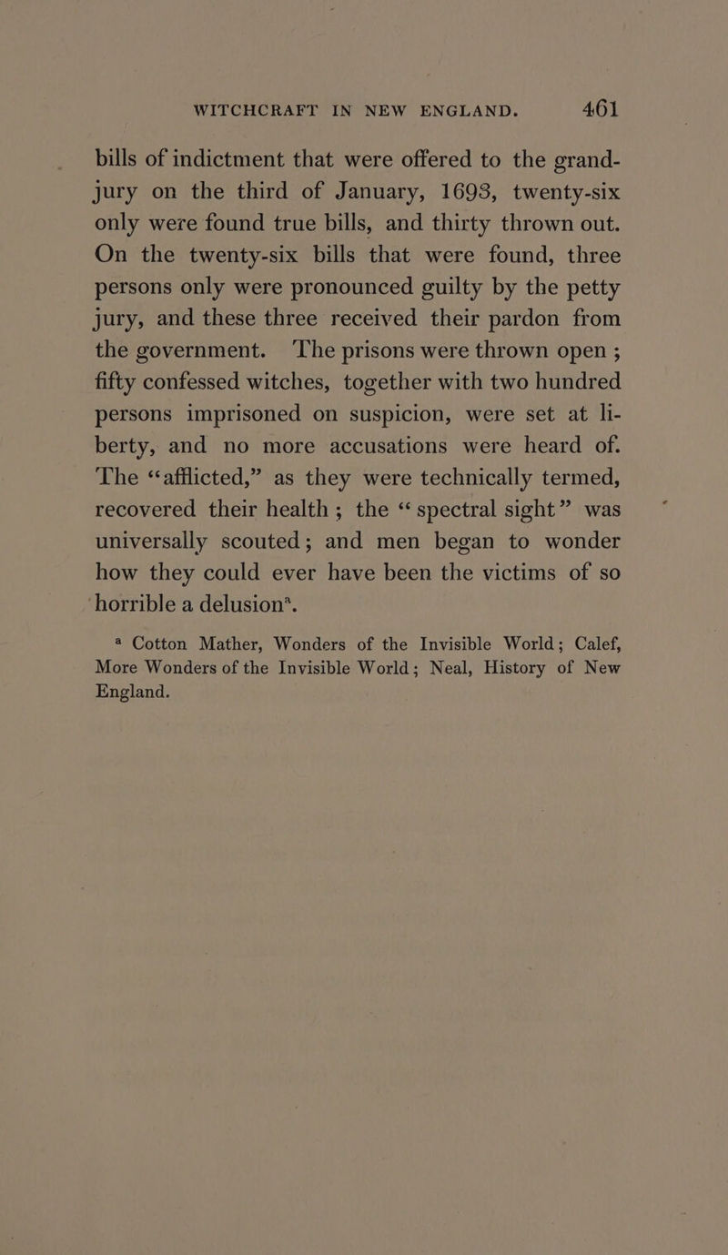 bills of indictment that were offered to the grand- jury on the third of January, 1693, twenty-six only were found true bills, and thirty thrown out. On the twenty-six bills that were found, three persons only were pronounced guilty by the petty jury, and these three received their pardon from the government. ‘The prisons were thrown open ; fifty confessed witches, together with two hundred persons imprisoned on suspicion, were set at li- berty, and no more accusations were heard of. The ‘ afflicted,” as they were technically termed, recovered their health; the “spectral sight” was universally scouted; and men began to wonder how they could ever have been the victims of so horrible a delusion’. @ Cotton Mather, Wonders of the Invisible World; Calef, More Wonders of the Invisible World; Neal, History of New England.