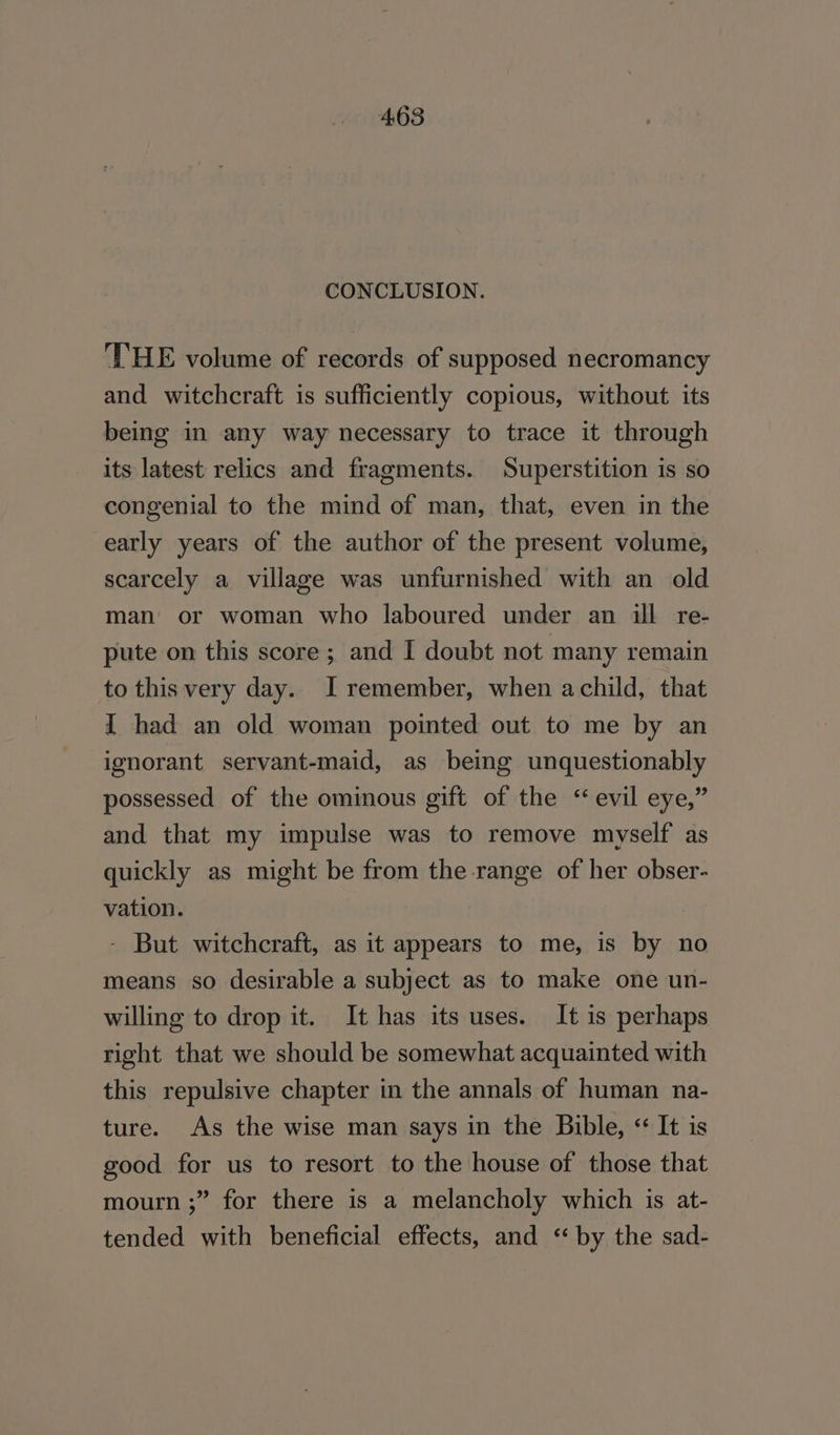 CONCLUSION. ‘THE volume of records of supposed necromancy and witchcraft is sufficiently copious, without its being in any way necessary to trace it through its latest relics and fragments. Superstition is so congenial to the mind of man, that, even in the early years of the author of the present volume, scarcely a village was unfurnished with an old man or woman who laboured under an ill re- pute on this score; and I doubt not many remain to this very day. I remember, when achild, that I had an old woman pointed out to me by an ignorant servant-maid, as being unquestionably possessed of the ominous gift of the ‘evil eye,” and that my impulse was to remove myself as quickly as might be from the range of her obser- vation. - But witchcraft, as it appears to me, is by no means so desirable a subject as to make one un- willing to drop it. It has its uses. It is perhaps right that we should be somewhat acquainted with this repulsive chapter in the annals of human na- ture. As the wise man says in the Bible, «“ It is good for us to resort to the house of those that mourn ;” for there is a melancholy which is at- tended with beneficial effects, and ‘by the sad-