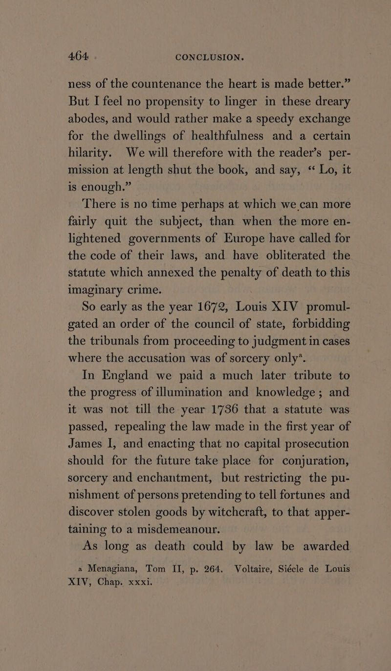 ness of the countenance the heart is made better.” But I feel no propensity to linger in these dreary abodes, and would rather make a speedy exchange for the dwellings of healthfulness and a certain hilarity. We will therefore with the reader’s per- mission at length shut the book, and say, “ Lo, it is enough.” There is no time perhaps at which we can more fairly quit the subject, than when the more en- lightened governments of Europe have called for the code of their laws, and have obliterated the statute which annexed the penalty of death to this imaginary crime. . So early as the year 1672, Louis XIV promul- gated an order of the council of state, forbidding the tribunals from proceeding to judgment in cases where the accusation was of sorcery only’. In England we paid a much later tribute to the progress of illumination and knowledge ; and it was not till the year 1736 that a statute was passed, repealing the law made in the first year of James I, and enacting that no capital prosecution should for the future take place for conjuration, sorcery and enchantment, but restricting the pu- nishment of persons pretending to tell fortunes and discover stolen goods by witchcraft, to that apper- taining to a misdemeanour. As long as death could by law be awarded a Menagiana, Tom II, p. 264. Mea Siécle de Louis XIV, Chap. xxxi.