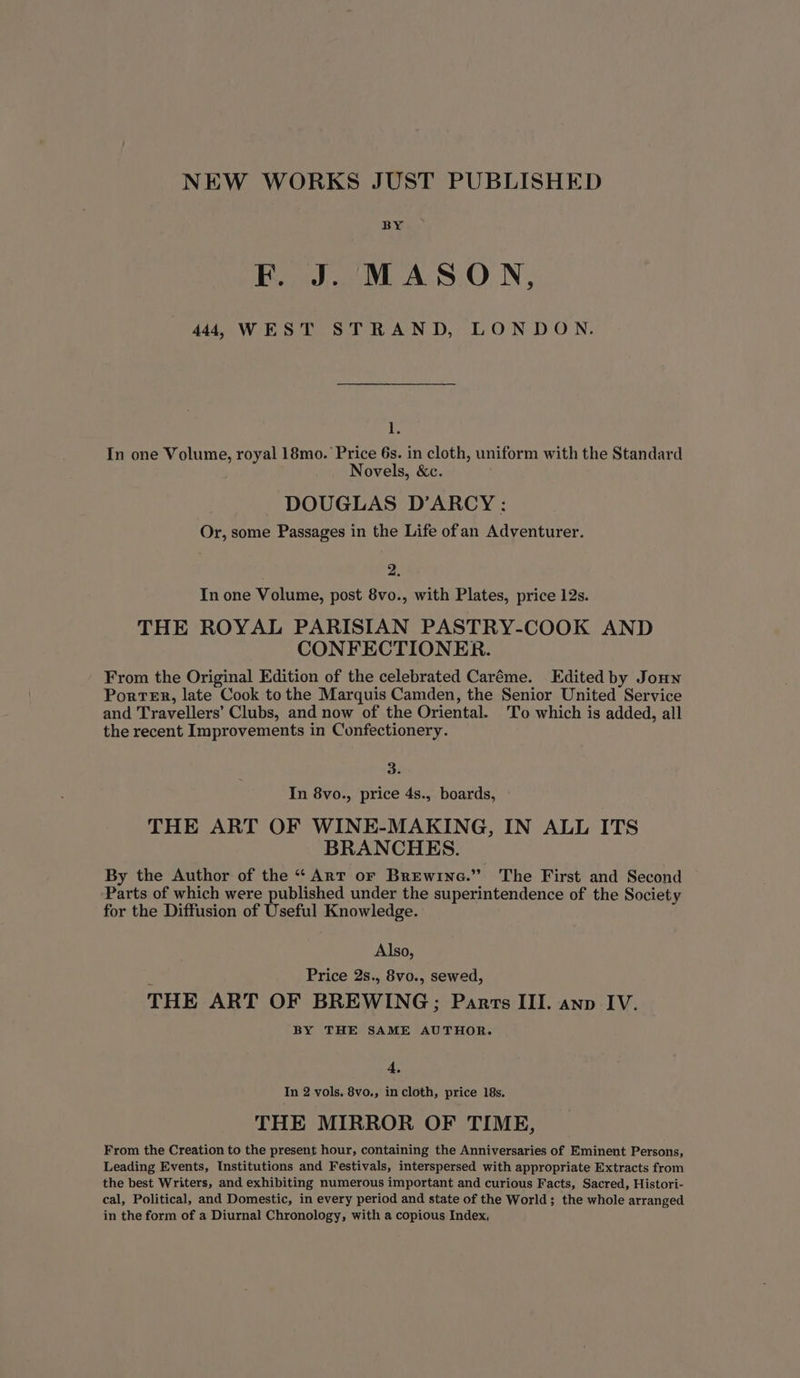 NEW WORKS JUST PUBLISHED BY F. J. MASON, 444, WEST STRAND, LONDON. I. In one Volume, royal 18mo. Price 6s. in cloth, uniform with the Standard Novels, &amp;c. DOUGLAS D’ARCY : Or, some Passages in the Life of an Adventurer. 2. In one Volume, post 8vo., with Plates, price 12s. THE ROYAL PARISIAN PASTRY-COOK AND CONFECTIONER. From the Original Edition of the celebrated Caréme. Edited by Jonn Porter, late Cook to the Marquis Camden, the Senior United Service and Travellers’ Clubs, and now of the Oriental. To which is added, all the recent Improvements in Confectionery. 3. In 8vo., price 4s., boards, THE ART OF WINE-MAKING, IN ALL ITS BRANCHES. By the Author of the “ Art or Brewine.” The First and Second Parts of which were published under the superintendence of the Society for the Diffusion of Useful Knowledge. Also, Price 2s., 8vo., sewed, THE ART OF BREWING; Panrrs III. anp IV. BY THE SAME AUTHOR. 4, In 2 vols, 8vo., in cloth, price 18s. THE MIRROR OF TIME, From the Creation to the present hour, containing the Anniversaries of Eminent Persons, Leading Events, Institutions and Festivals, interspersed with appropriate Extracts from the best Writers, and exhibiting numerous important and curious Facts, Sacred, Histori- cal, Political, and Domestic, in every period and state of the World; the whole arranged in the form of a Diurnal Chronology, with a copious Index,