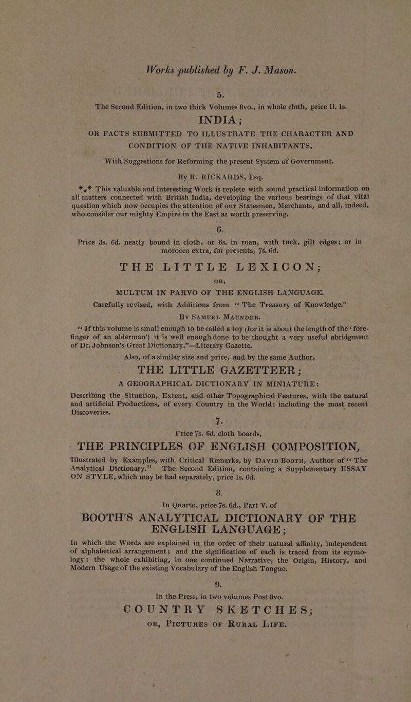 Works published by F. J. Mason. — 5. The Second Edition, in two thick Volumes 8vo., in whole cloth, price 1I. ls. INDIA ; OR FACTS SUBMITTED TO ILLUSTRATE THE CHARACTER AND CONDITION OF THE NATIVE INHABITANTS, With Suggestions for Reforming the present System of Government. By R. RICKARDS, Esq. *,* This valuable and interesting Work is replete with sound practical information on all matters connected with British India, developing the various bearings of that vital question which now occupies the attention of our Statesmen, Merchants, and all, indeed, who consider our mighty Empire in the East as worth preserving. 6. Price 3s. 6d. neatly bound in cloth, or 6s. in roan, with tuck, gilt edges; or in morocco extra, for presents, 7s. 6d. THE LITTLE LEXICON; OR; MULTUM IN PARVO OF THE ENGLISH LANGUAGE. Carefully revised, with Additions from ‘*‘ The Treasury of Knowledge.” By SAMUEL MAUNDER. ‘¢ If this volume is small enough to be called a toy (for it is about the length of the ‘ fore- finger of an alderman’) it is well enough done to be thought a very useful abridgment of Dr. Johnson’s Great Dictionary.”—Literary Gazette. Also, of a similar size and price, and by the same Author, THE LITTLE GAZETTEER ; A GEOGRAPHICAL DICTIONARY IN MINIATURE: Describing the Situation, Extent, and other Topographical Features, with the natural and artificial Productions, of every Country in the World: including the most recent Discoveries. Fe Frice 7s. 6d. cloth boards, THE PRINCIPLES OF ENGLISH COMPOSITION, Illustrated by Examples, with Critical Remarks, by Davip Boor, Author of ‘* The Analytical Dictionary.”’ The Second Edition, containing a Supplementary ESSAY ON STYLE, which may be had separately, price ls. 6d. 8. In Quarto, price 7s. 6d., Part V. of BOOTH’S ANALYTICAL DICTIONARY OF THE ENGLISH LANGUAGE; In which the Words are explained in the order of their natural affinity, independent of alphabetical arrangement; and the signification of each is traced from its etymo- logy: the whole exhibiting, in one continued Narrative, the Origin, History, and Modern Usage of the existing Vocabulary of the English Tongue. 9. In the Press, in two volumes Post 8vo. COUNTRY SKETCHES; ork, Picrures or Rurau LIFE.