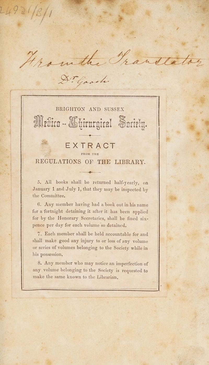 > FIEH BRIGHTON AND SUSSEX Wien - Ghirnrgiral Soritly. ®, EXTRACT REGULATIONS OF THE LIBRARY. rn. 5. All books shall be returned half-yearly, on January 1 and July 1, that they may be inspected by the Committee. 6. Any member having had a book out in his name for a fortnight detaining it after it has been applied for by the Honorary Secretaries, shall be fined six- pence per day for each volume so detained. > 7. Each member shall be held accountable for and shall make good any injury to or loss of any volume sg or series of volumes belonging to the Se while in “es his possession, 8. Any member who may notice an imperfection of any volume belonging to the Society is requested to make the same known to the Librarian,