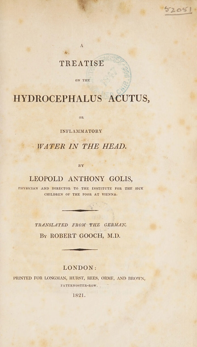 TREATISE N ON THE A | HYDROCEPHALUS ACUTUS, INFLAMMATORY | WATER IN THE HEAD. BY LEOPOLD ANTHONY GOLIS, PHYSICIAN AND DIRECTOR TO THE INSTITUTE FOR THE SICK CHILDREN OF THE POOR AT VIENNA. TRANSLATED FROM: THE GERMAN, By ROBERT GOOCH, M.D. LONDON: PRINTED FOR LONGMAN, HURST, REES, ORME, AND BROWN, PATERNOSTER-ROW. 1821.