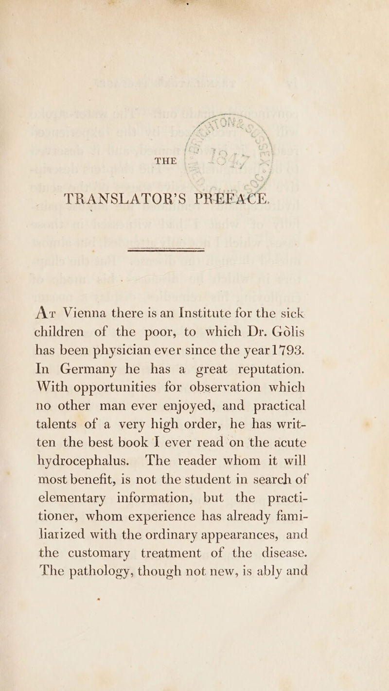 THE | TRANSLATOR’S PREFACE. Av Vienna there is an Institute for the sick children of the poor, to which Dr. Golis has been physician ever since the year 1793. In Germany he has a great reputation. With opportunities for observation which no other man ever enjoyed, and practical talents of a very high order, he has writ- ten the best book I ever read on the acute hydrocephalus. The reader whom it will most benefit, is not the student ın search of elementary information, but the practi- tioner, whom experience has already fami- liarized with the ordinary appearances, and the customary treatment of the disease. The pathology, though not new, is ably and