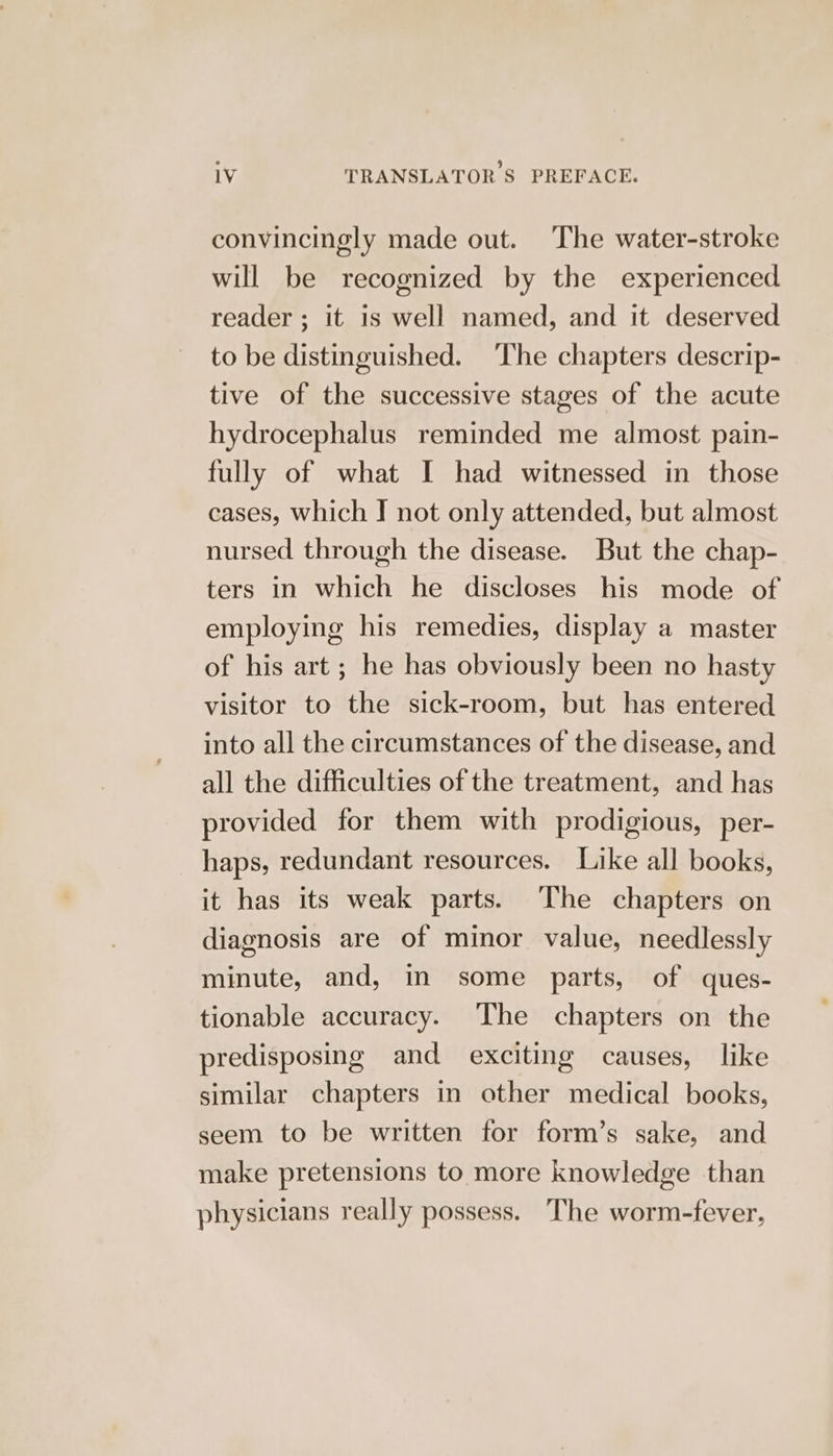 convincingly made out. The water-stroke will be recognized by the experienced reader ; it is well named, and it deserved to be distinguished. The chapters descrip- tive of the successive stages of the acute hydrocephalus reminded me almost pain- fully of what I had witnessed in those cases, which J not only attended, but almost nursed through the disease. But the chap- ters in which he discloses his mode of employing his remedies, display a master of his art; he has obviously been no hasty visitor to the sick-room, but has entered into all the circumstances of the disease, and all the difficulties of the treatment, and has provided for them with prodigious, per- haps, redundant resources. Like all books, it has its weak parts. The chapters on diagnosis are of minor value, needlessly minute, and, in some parts, of ques- tionable accuracy. The chapters on the predisposing and exciting causes, like similar chapters in other medical books, seem to be written for form’s sake, and make pretensions to more knowledge than physicians really possess. The worm-fever,