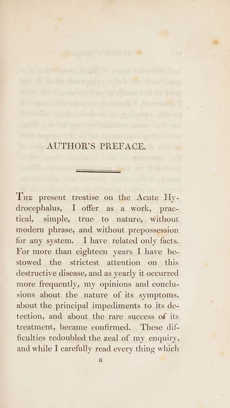 AUTHOR’S PREFACE. Tue present treatise on the Acute Hy- drocephalus, I offer as a work, prac- tical, simple, true to nature, without modern phrase, and without prepossession for any system. I have related only facts. For more than eighteen years I have be- stowed the strictest attention on this destructive disease, and as yearly it occurred more frequently, my opinions and conclu- sions about the nature of its symptoms, about the principal impediments to its de- tection, and about the rare success of its treatment, became confirmed. These dif- ficulties redoubled the zeal of my enquiry, and while I carefully read every thing which a