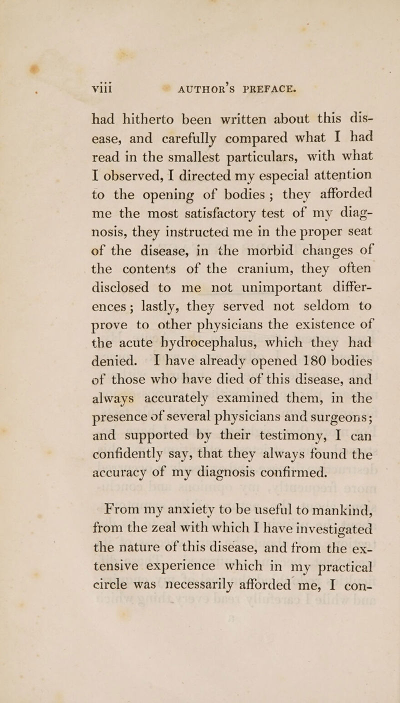 had hitherto been written about this dis- ease, and carefully compared what I had read in the smallest particulars, with what I observed, I directed my especial attention to the opening of bodies; they afforded me the most satisfactory test of my diag- nosis, they instructed me in the proper seat of the disease, in the morbid changes of the contents of the cranium, they often disclosed to me not unimportant differ- ences; lastly, they served not seldom to prove to other physicians the existence of the acute hydrocephalus, which they had denied. I have already opened 180 bodies of those who have died of this disease, and always accurately examined them, in the presence of several physicians and surgeons; and supported by their testimony, I can confidently say, that they always found the accuracy of my diagnosis confirmed. From my anxiety to be useful to mankind, from the zeal with which I have investigated the nature of this disease, and from the ex- tensive experience which in my practical circle was necessarily afforded me, I con-