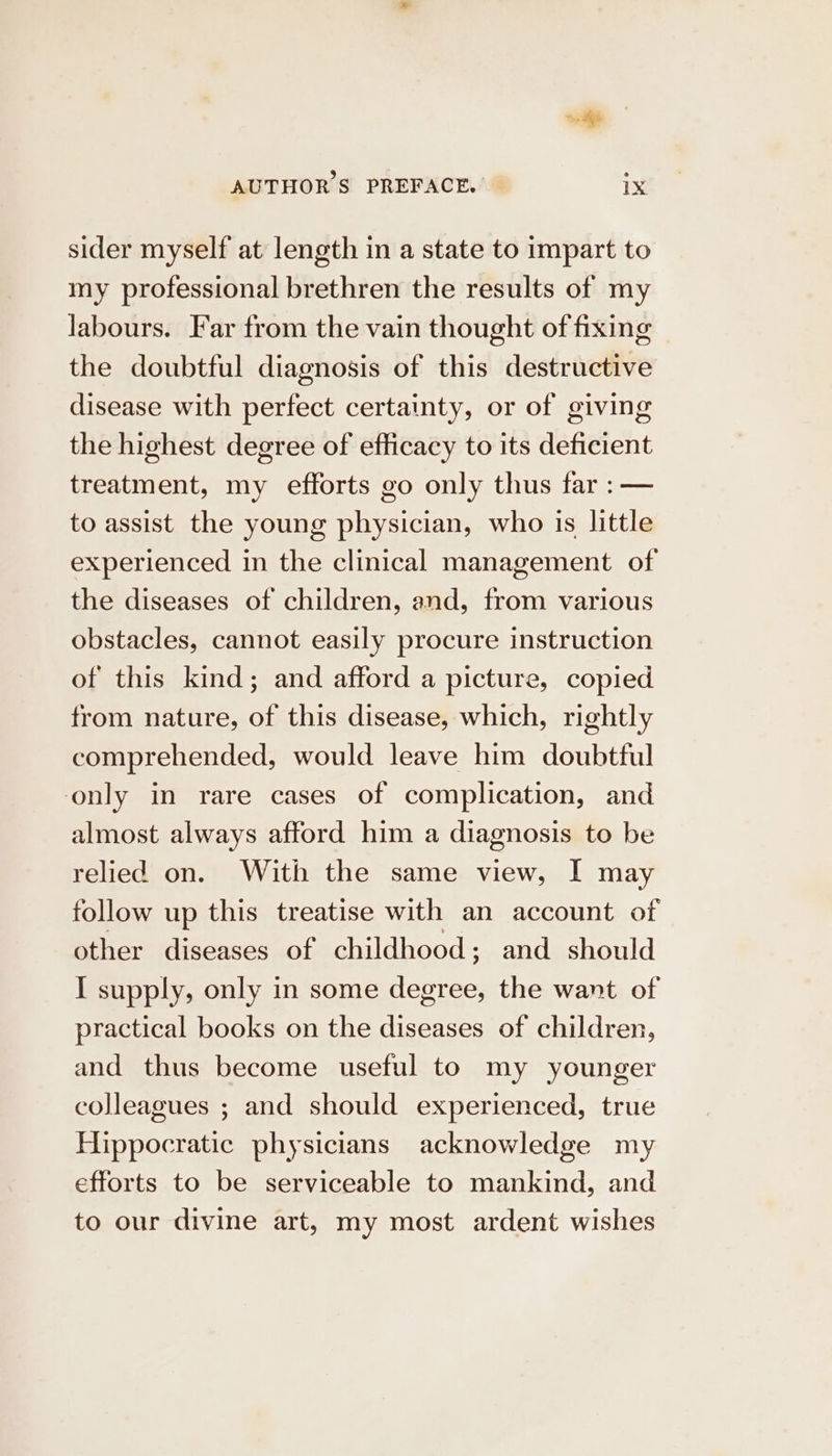 wi AUTHORS PREFACE. IX sider myself at length in a state to impart to ıny professional brethren the results of my labours. Far from the vain thought offixing the doubtful diagnosis of this destructive disease with perfect certainty, or of giving the highest degree of eflicacy to its deficient treatment, my efforts go only thus far :— to assist the young physician, who is little experienced in the clinical management of the diseases of children, and, from various obstacles, cannot easily procure instruction of this kind; and afford a picture, copied from nature, of this disease, which, rightly comprehended, would leave him doubtful only in rare cases of complication, and almost always afford him a diagnosis to be relied on. With the same view, I may follow up this treatise with an account of other diseases of childhood; and should I supply, only in some degree, the want of practical books on the diseases of children, and thus become useful to my younger colleagues ; and should experienced, true Hippocratic physicians acknowledge my efforts to be serviceable to mankind, and to our divine art, my most ardent wishes