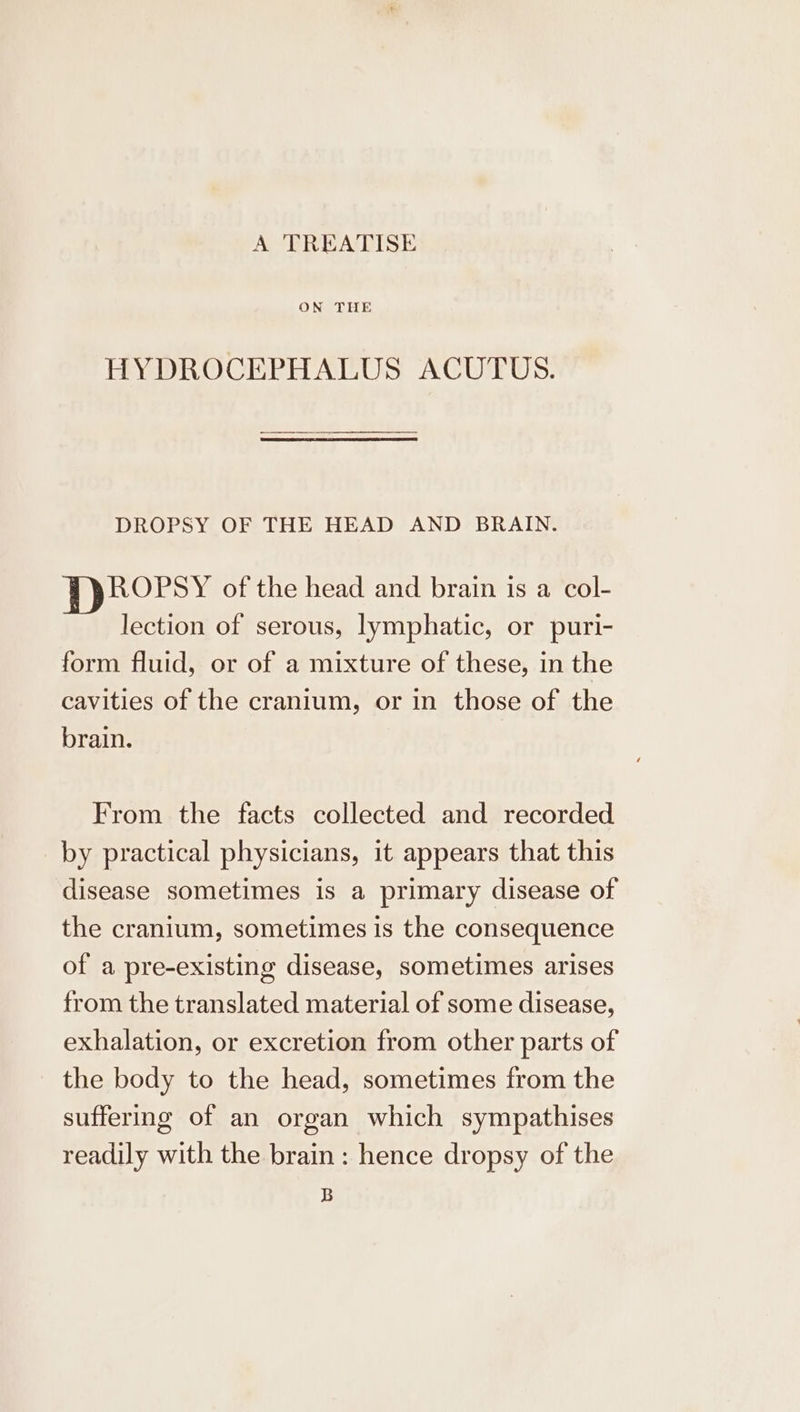 A TREATISE ON THE HYDROCEPHALUS ACUTUS. DROPSY OF THE HEAD AND BRAIN. ROPSY ofthe head and brain ıs a col- lection of serous, lymphatic, or puri- form fluid, or of a mixture of these, in the cavities of the cranium, or in those of the brain. | From the facts collected and recorded by practical physicians, it appears that this disease sometimes is a primary disease of the cranium, sometimes is the consequence of a pre-existing disease, sometimes arises from the translated material of some disease, exhalation, or excretion from other parts of the body to the head, sometimes from the suffering of an organ which sympathises readily with the brain : hence dropsy of the B