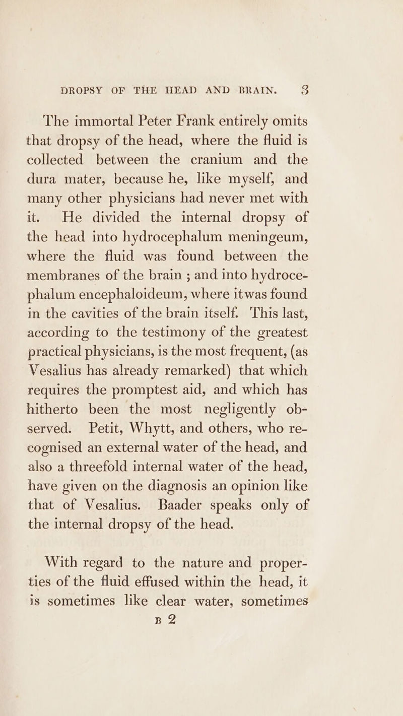 The immortal Peter Frank entirely omits that dropsy of the head, where the fluid is collected between the cranium and the dura mater, because he, like myself, and many other physicians had never met with it. He divided the internal dropsy of the head into hydrocephalum meningeum, where the fluid was found between the membranes of the brain ; and into hydroce- phalum encephaloideum, where itwas found in the cavities of the brain itself. This last, according to the testimony of the greatest practical physicians, is the most frequent, (as Vesalius has already remarked) that which requires the promptest aid, and which has hitherto been the most negligently ob- served. Petit, Whytt, and others, who re- cognised an external water of the head, and also a threefold internal water of the head, have given on the diagnosis an opinion like that of Vesalius. Baader speaks only of the internal dropsy of the head. With regard to the nature and proper- ties of the fluid effused within the head, it is sometimes like clear water, sometimes HZ