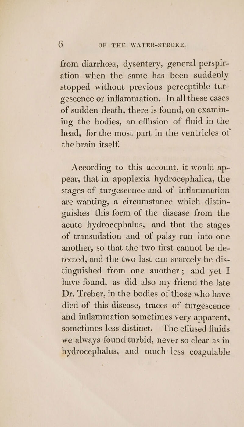 from diarrhoea, dysentery, general perspir- ation when the same has been suddenly stopped without previous perceptible tur- gescence or inflammation. In all these cases of sudden death, there is found, on examın- ing the bodies, an effusion of fluid in the head, for the most part in the ventricles of the brain itself. According to this account, it would ap- pear, that in apoplexia hydrocephalica, the stages of turgescence and of inflammation are wanting, a circumstance which distin- guishes this form of the disease from the acute hydrocephalus, and that the stages of transudation and of palsy run into one another, so that the two first cannot be de- tected, and the two last can scarcely be dis- tinguished from one another; and yet I have found, as did also my friend the late Dr. Treber, in the bodies of those who have died of this disease, traces of turgescence and inflammation sometimes very apparent, sometimes less distinct. The effused fluids we always found turbid, never so clear as in hydrocephalus, and much less coagulable