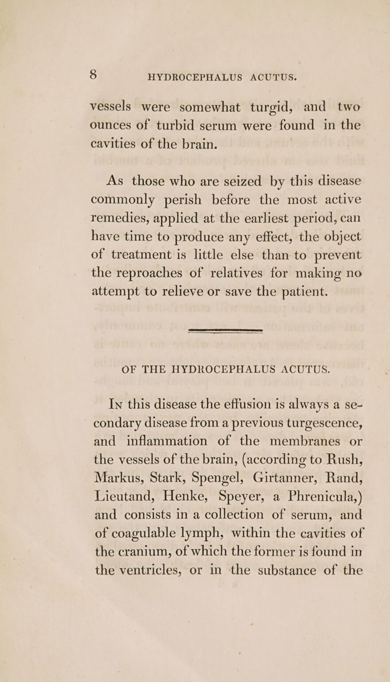 fe) HYDROCEPHALUS ACUTUS. vessels were somewhat turgid, and two ounces of turbid serum were found in the cavities of the brain. As those who are seized by this disease commonly perish before the most active remedies, applied at the earliest period, can have time to produce any effect, the object of treatment is little else than to prevent the reproaches of relatives for making no attempt to relieve or save the patient. OF THE HYDROCEPHALUS ACUTUS. In this disease the effusion is always a se- condary disease from a previous turgescence, and inflammation of the membranes or the vessels of the brain, (according to Rush, Markus, Stark, Spengel, Girtanner, Rand, Lieutand, Henke, Speyer, a Phrenicula,) and consists in a collection of serum, and of coagulable lymph, within the cavities of the cranium, of which the former is found in the ventricles, or in the substance of the