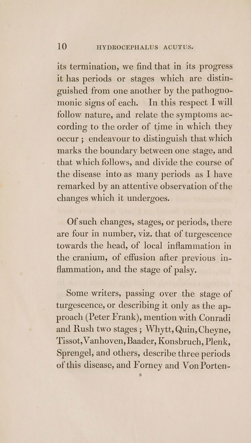 its termination, we find that in its progress it has periods or stages which are distin- guished from one another by the pathogno- monic signs of each. In this respect I will follow nature, and relate the symptoms ac- cording to the order of time in which they occur ; endeavour to distinguish that which marks the boundary between one stage, and that which follows, and divide the course of the disease into as many periods as I have remarked by an attentive observation ofthe changes which it undergoes. Of such changes, stages, or periods, there are four in number, viz. that of turgescence towards the head, of local inflammation in the cranium, of effusion after previous in- flammation, and the stage of palsy. Some writers, passing over the stage of turgescence, or describing it only as the ap- proach (Peter Frank), mention with Conradi and Rush two stages ; Whytt, Quin, Cheyne, Tissot, Vanhoven, Baader, Konsbruch, Plenk, Sprengel, and others, describe three periods of this disease, and Forney and Von Porten- 8