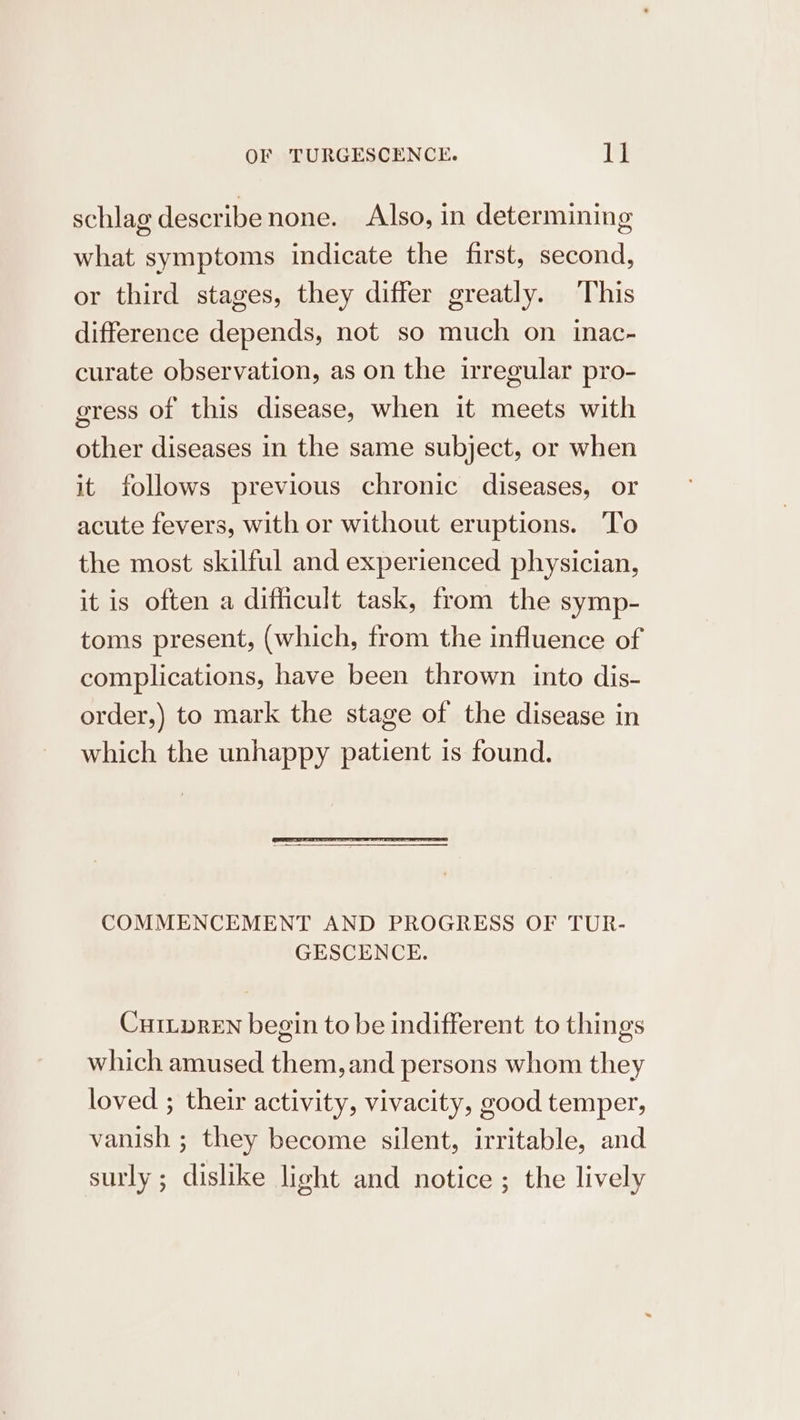 schlag describe none. Also, in determining what symptoms indicate the first, second, or third stages, they differ greatly. This difference depends, not so much on inac- curate observation, as on the irregular pro- gress of this disease, when it meets with other diseases in the same subject, or when it follows previous chronic diseases, or acute fevers, with or without eruptions. To the most skilful and experienced physician, it is often a difficult task, from the symp- toms present, (which, from the influence of complications, have been thrown into dis- order,) to mark the stage of the disease in which the unhappy patient is found. COMMENCEMENT AND PROGRESS OF TUR- GESCENCE. CHILDREN begin to be indifferent to things which amused them, and persons whom they loved ; their activity, vivacity, good temper, vanish ; they become silent, irritable, and surly ; dislike light and notice ; the lively