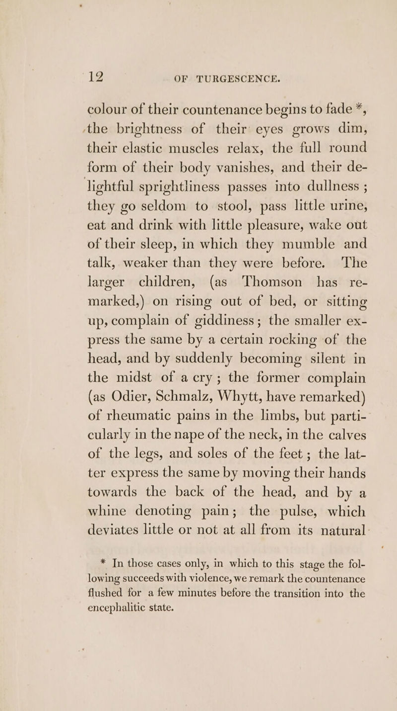 colour of their countenance begins to fade *, ‘the brightness of their eyes grows dim, their elastic muscles relax, the full round form of their body vanishes, and their de- lightful sprightliness passes into dullness ; they go seldom to stool, pass little urine, eat and drink with little pleasure, wake out of their sleep, in which they mumble and talk, weaker than they were before. The larger children, (as Thomson has re- marked,) on rising out of bed, or sitting up, complain of giddiness; the smaller ex- press the same by a certain rocking of the head, and by suddenly becoming silent in the midst of a cry; the former complain (as Odier, Schmalz, Whytt, have remarked) of rheumatic pains in the limbs, but parti- cularly in the nape of the neck, in the calves of the legs, and soles of the feet ; the lat- ter express the same by moving their hands towards the back of the head, and by a whine denoting pain; the pulse, which deviates little or not at all from its natural: * In those cases only, in which to this stage the fol- lowing succeeds with violence, we remark the countenance flushed for a few minutes before the transition into the encephalitic state.